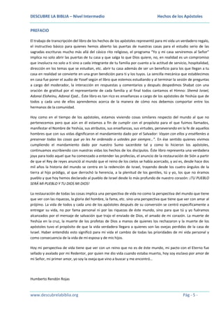 DESCUBRE LA BIBLIA – Nivel Intermedio

Hechos de los Apóstoles

PREFACIO
El trabajo de transcripción del libro de los hechos de los apóstoles representó para mi vida un verdadero regalo,
el instructivo básico para quienes hemos abierto las puertas de nuestras casas para el estudio serio de las
sagradas escrituras mucho más allá del cásico rito religioso, el programa “Yo y mi casa serviremos al Señor”
implica no solo abrir las puertas de tu casa y que salga lo que Dios quiere, no, en realidad es un compromiso
que involucra no solo a ti sino a cada integrante de tu familia por cuanto a la actitud de servicio, hospitalidad,
dirección en los temas que se estudian, etc. abrir tu casa además de ser un beneficio para los que llegan a tu
casa en realidad se convierte en una gran bendición para ti y los tuyos. La sencilla mecánica que establecimos
en casa fue poner el audio de Yosef según el libro que estemos estudiando y al terminar la sesión de preguntas
a cargo del moderador, la interacción en respuestas y comentarios y después despedimos Shabat con una
oración de gratitud por el representante de cada familia y al final todos cantamos el Himno: Shemá Israel,
Adonai Eloheinu, Adonai Ejad… Éste libro es tan rico es enseñanzas a cargo de los apóstoles de Yeshúa que de
todos y cada uno de ellos aprendemos acerca de la manera de cómo nos debemos comportar entre los
hermanos de la comunidad.
Hoy como en el tiempo de los apóstoles, estamos viviendo cosas similares respecto del mundo al que no
pertenecemos pero que aún en él estamos a fin de cumplir con el propósito para el que fuimos llamados,
manifestar el Nombre de Yeshúa, sus atributos, sus enseñanzas, sus virtudes, perseverando en la fe de aquellos
hombres que con sus vidas dignificaron el mandamiento dado por el Salvador: Vayan con ellos y enséñenles a
preservar todas las cosas que yo les he ordenado a ustedes por siempre…”. En ése sentido quienes vivimos
cumpliendo el mandamiento dado por nuestro Sumo sacerdote tal y como lo hicieron los apóstoles,
continuamos escribiendo con nuestras vidas los hechos de los discípulos. Éste libro representa una verdadera
joya para todo aquel que ha comenzado a entender las profecías, el anuncio de la restauración de Sión a partir
de que el Rey de reyes anunció al mundo que el reino de los cielos se había acercado, y así es, desde hace dos
mil años la historia del mundo se centra en la redención de Israel, trayendo desde los cuatro ángulos de la
tierra al hijo pródigo, al que derrochó la herencia, a la plenitud de los gentiles, tú y yo, los que no éramos
pueblo y que hoy hemos declarado al pueblo de Israel desde lo más profundo de nuestro corazón: ¡TU PUEBLO
SERÁ MI PUEBLO Y TU DIOS MI DIOS!
La restauración de todas las cosas implica una perspectiva de vida no como la perspectiva del mundo que tiene
que ver con las riquezas, la gloria del hombre, la fama, etc. sino una perspectiva que tiene que ver con amar al
prójimo. La vida de todos y cada uno de los apóstoles después de su conversión se centró específicamente a
entregar su vida, no por fama personal ni por las riquezas de éste mundo, sino para que tú y yo fuéramos
alcanzados por el mensaje de salvación que trajo el enviado de Dios, el amado de mi corazón. La muerte de
Yeshúa en la cruz, la muerte de los profetas de Dios a manos de quienes los rechazaron y la muerte de los
apóstoles tuvo el propósito de que la vida verdadera llegara a quienes son las ovejas perdidas de la casa de
Israel. Haber entendido esto significó para mi vida el cambio de todas las prioridades de mi vida personal y
como consecuencia de la vida de mi esposa y de mis hijos.
Hoy mi perspectiva de vida tiene que ver con un reino que no es de éste mundo, mi pacto con el Eterno fue
sellado y avalado por mi Redentor, por quien me dio vida cuando estaba muerto, hoy soy esclavo por amor de
mi Señor, mi primer amor, yo soy la oveja que vino a buscar y me encontró…

Humberto Rendón Rojas

www.descubrelabiblia.org

Pág - 5 -

 