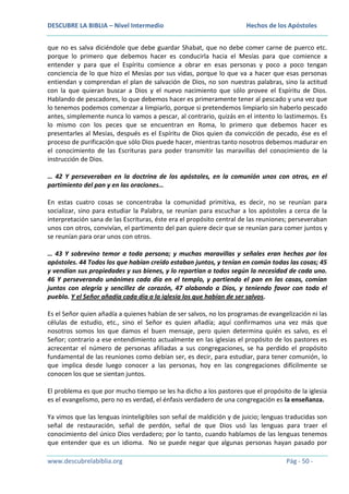 DESCUBRE LA BIBLIA – Nivel Intermedio

Hechos de los Apóstoles

que no es salva diciéndole que debe guardar Shabat, que no debe comer carne de puerco etc.
porque lo primero que debemos hacer es conducirla hacia el Mesías para que comience a
entender y para que el Espíritu comience a obrar en esas personas y poco a poco tengan
conciencia de lo que hizo el Mesías por sus vidas, porque lo que va a hacer que esas personas
entiendan y comprendan el plan de salvación de Dios, no son nuestras palabras, sino la actitud
con la que quieran buscar a Dios y el nuevo nacimiento que sólo provee el Espíritu de Dios.
Hablando de pescadores, lo que debemos hacer es primeramente tener al pescado y una vez que
lo tenemos podemos comenzar a limpiarlo, porque si pretendemos limpiarlo sin haberlo pescado
antes, simplemente nunca lo vamos a pescar, al contrario, quizás en el intento lo lastimemos. Es
lo mismo con los peces que se encuentran en Roma, lo primero que debemos hacer es
presentarles al Mesías, después es el Espíritu de Dios quien da convicción de pecado, ése es el
proceso de purificación que sólo Dios puede hacer, mientras tanto nosotros debemos madurar en
el conocimiento de las Escrituras para poder transmitir las maravillas del conocimiento de la
instrucción de Dios.
… 42 Y perseveraban en la doctrina de los apóstoles, en la comunión unos con otros, en el
partimiento del pan y en las oraciones…
En estas cuatro cosas se concentraba la comunidad primitiva, es decir, no se reunían para
socializar, sino para estudiar la Palabra, se reunían para escuchar a los apóstoles a cerca de la
interpretación sana de las Escrituras, éste era el propósito central de las reuniones; perseveraban
unos con otros, convivían, el partimento del pan quiere decir que se reunían para comer juntos y
se reunían para orar unos con otros.
… 43 Y sobrevino temor a toda persona; y muchas maravillas y señales eran hechas por los
apóstoles. 44 Todos los que habían creído estaban juntos, y tenían en común todas las cosas; 45
y vendían sus propiedades y sus bienes, y lo repartían a todos según la necesidad de cada uno.
46 Y perseverando unánimes cada día en el templo, y partiendo el pan en las casas, comían
juntos con alegría y sencillez de corazón, 47 alabando a Dios, y teniendo favor con todo el
pueblo. Y el Señor añadía cada día a la iglesia los que habían de ser salvos.
Es el Señor quien añadía a quienes habían de ser salvos, no los programas de evangelización ni las
células de estudio, etc., sino el Señor es quien añadía; aquí confirmamos una vez más que
nosotros somos los que damos el buen mensaje, pero quien determina quién es salvo, es el
Señor; contrario a ese entendimiento actualmente en las iglesias el propósito de los pastores es
acrecentar el número de personas afiliadas a sus congregaciones, se ha perdido el propósito
fundamental de las reuniones como debían ser, es decir, para estudiar, para tener comunión, lo
que implica desde luego conocer a las personas, hoy en las congregaciones difícilmente se
conocen los que se sientan juntos.
El problema es que por mucho tiempo se les ha dicho a los pastores que el propósito de la iglesia
es el evangelismo, pero no es verdad, el énfasis verdadero de una congregación es la enseñanza.
Ya vimos que las lenguas ininteligibles son señal de maldición y de juicio; lenguas traducidas son
señal de restauración, señal de perdón, señal de que Dios usó las lenguas para traer el
conocimiento del único Dios verdadero; por lo tanto, cuando hablamos de las lenguas tenemos
que entender que es un idioma. No se puede negar que algunas personas hayan pasado por
www.descubrelabiblia.org

Pág - 50 -

 