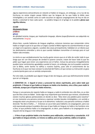 DESCUBRE LA BIBLIA – Nivel Intermedio

Hechos de los Apóstoles

alguna experiencia extraordinaria en relación al hablar en lenguas, sin embargo, a la a luz de las
Escrituras no existe ningún pasaje bíblico que las lenguas de las que habla la biblia sean
ininteligibles y sin sentido como se suele escuchar en algunas congregaciones de hoy en día en
donde a voluntad lo hace cada quien. La palabra lengua en el griego es la palabra glossa que
significa idioma.
G1100
Diccionario Strong
γλῶσσα
glossa
de afinidad incierta; lengua; por implicación lenguaje, idioma (específicamente uno adquirido no
naturalmente: lengua).
Ahora bien, cuando hablamos de lenguas angélicas, entonces tenemos que comprender cómo
habla un ángel o qué es lo que dice un ángel; cuando la Biblia registra los acontecimientos en que
un ángel se le aparecía a alguien, sucedían dos cosas principalmente, hablaban en un idioma que
los destinatarios entendían y otra es que cuando hablaban transmitían el mensaje para el cual
habían sido enviados.
Lo cierto es que verdaderamente hay mucha gente sincera que en el afán de recibir todo lo que
tenga que ver con Dios porque de verdad le quieren conocer, tratan de hacer todo lo que les
piden que hagan para tener una experiencia con el Señor, incluso las personas innegablemente
pueden tener sentimientos agradables cuando lo hacen, sin embargo, eso no lo pueden sustentar
con la Biblia, sentir bonito no edifica a nuestro Espíritu, pues sólo el conocimiento de las
Escrituras es lo que nos hace conocer la voluntad del Padre y el que conoce su instrucción se goza
y siente bonito pero con un sentido comprensión.
Por otro lado, es probable que alguien tenga el don de lenguas, pero que definitivamente tendrá
que ser un lenguaje.
1 CORINTIOS 14.- 1 Seguid el amor; y procurad los dones espirituales, pero sobre todo que
profeticéis. 2 Porque el que habla en lenguas no habla a los hombres, sino a Dios; pues nadie le
entiende, aunque por el Espíritu habla misterios…
Porque si una persona de repente habla en lenguas y nadie le entiende sino sólo Dios, es un don
que dio Dios como en Babel. Existe algo muy importante que tenemos que renovar, actualmente
existen muchas iglesias pentecostales en donde se dice: “Dios tiene una palabra para nosotros”
en ese momento una persona comienza a expresar sonidos bocales ininteligibles y sin sentido y
enseguida viene una persona a la que se le denomina traductor y esa persona comienza a hablar
diciendo “Así dice el Señor…..”. Entonces se usa el don para hablarle a la congregación, pero eso
está equivocado porque la palabra dice que el que habla en lenguas no habla a los hombres sino
a Dios; el que profetiza habla a la congregación, es decir, para hablarle a la congregación no se
requiere de las lenguas ni de intérpretes.
… 3 Pero el que profetiza habla a los hombres para edificación, exhortación y consolación. 4 El
que habla en lengua extraña, a sí mismo se edifica; pero el que profetiza, edifica a la iglesia.

www.descubrelabiblia.org

Pág - 51 -

 