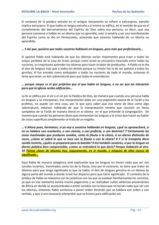 DESCUBRE LA BIBLIA – Nivel Intermedio

Hechos de los Apóstoles

El contexto de la palabra extraña en el antiguo testamento se refiere a extranjeros, extraño
implica extranjero. El que habla en lengua extraña a sí mismo se edifica, en el sentido de que es el
cumplimiento del derramamiento del Espíritu de Dios sobre esa persona, es decir, que esa
persona comience a hablar en un idioma que no aprendió, esto sí vendría a ser una manifestación
del Espíritu como se dio en Pentecostés, aclarando que estamos hablando de un idioma no
aprendido.
… 5 Así que, quisiera que todos vosotros hablaseis en lenguas, pero más que profetizaseis;…
El apóstol Pablo está hablando de que los idiomas serían importantes para traer a todas las
ovejas perdidas de la casa de Israel, porque como Israel se encuentra mezclado entre todas las
naciones, es importante aprender los idiomas para hacer la labor de predicarles. A Pablo se le dio
el don de lenguas más que a todos los demás porque su misión fue la de ser apóstol a todos los
gentiles, él fue enviado como embajador a todas las naciones de todo el mundo, entonces él
tenía que tener un don sobrenatural para que todos le entendieran.
… porque mayor es el que profetiza que el que habla en lenguas, a no ser que las interprete
para que la iglesia reciba edificación…
La fe se edifica por el oír y el oír por la Palabra de Dios, de manera que cuando una persona habla
en lenguas y se interpretan, esa interpretación debe ser una exposición exacta de la Toráh y los
profetas, no puede ser otra cosa, por lo que para saber que eso viene de Dios como algo
sobrenatural, estamos hablando de que la interpretación tendría que consistir en libros
completos de la Toráh de manera literal en el idioma en el que entiende la congregación. De
manera que cuando las personas dicen que interpretan las lenguas y lo único que hacen es hablar
de cosas superfluas simplemente se trata de un engaño.
… 6 Ahora pues, hermanos, si yo voy a vosotros hablando en lenguas, ¿qué os aprovechará, si
no os hablare con revelación, o con ciencia, o con profecía, o con doctrina? 7 Ciertamente las
cosas inanimadas que producen sonidos, como la flauta o la cítara, si no dieren distinción de
voces, ¿cómo se sabrá lo que se toca con la flauta o con la cítara? 8 Y si la trompeta diere
sonido incierto, ¿quién se preparará para la batalla? 9 Así también vosotros, si por la lengua no
diereis palabra bien comprensible, ¿cómo se entenderá lo que decís? Porque hablaréis al aire.
10 Tantas clases de idiomas hay, seguramente, en el mundo, y ninguno de ellos carece de
significado…
Aquí Pablo de manera categórica está explicando que las lenguas no tienen nada que ver con
sonidos inciertos, inanimados como los de la flauta, sino por el contrario, se tiene que tratar de
idiomas para que tenga significado lo que se habla, el don de lenguas genuino es un idioma de
alguna parte del mundo a donde Israel fue disperso pero que tiene significado. El contexto de la
prédica de Pablo se relaciona con las prácticas con las que se estaban familiarizando los corintios,
ya que en ese momento existía mucho paganismo y se realizaban cultos satánicos provenientes
de África en donde se acostumbraba a emitir sonidos con la boca que no tenían nada que ver con
los idiomas, entonces Pablo comienza a poner orden diciendo que se hablara con orden y con
sentido, y que si era necesario interpretar que se hiciera para edificación etc.

www.descubrelabiblia.org

Pág - 52 -

 