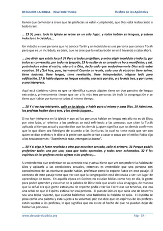 DESCUBRE LA BIBLIA – Nivel Intermedio

Hechos de los Apóstoles

tienen que comenzar a creer que las profecías se están cumpliendo, que Dios está restaurando a
todo Israel.
… 23 Si, pues, toda la iglesia se reúne en un solo lugar, y todos hablan en lenguas, y entran
indoctos o incrédulos,…
Un indocto es una persona que no conoce Toráh y un incrédulo es una persona que conoce Toráh
pero que es un incrédulo, es decir, que no cree que la restauración se esté llevando a cabo ahora.
… ¿no dirán que estáis locos? 24 Pero si todos profetizan, y entra algún incrédulo o indocto, por
todos es convencido, por todos es juzgado; 25 lo oculto de su corazón se hace manifiesto; y así,
postrándose sobre el rostro, adorará a Dios, declarando que verdaderamente Dios está entre
vosotros. 26 ¿Qué hay, pues, hermanos? Cuando os reunís, cada uno de vosotros tiene salmo,
tiene doctrina, tiene lengua, tiene revelación, tiene interpretación. Hágase todo para
edificación. 27 Si habla alguno en lengua extraña, sea esto por dos, o a lo más tres, y por turno;
y uno interprete.
Aquí está clarísimo cómo es que se identifica cuando alguien tiene un don genuino de lengua
extranjera, primeramente tienen que ser a lo más tres personas de toda la congregación y se
tiene que hablar por turno no todos al mismo tiempo.
… 28 Y si no hay intérprete, calle en la iglesia, y hable para sí mismo y para Dios. 29 Asimismo,
los profetas hablen dos o tres, y los demás juzguen…
Si no hay intérprete en la iglesia y aun así las personas hablan en lengua extraña no es de Dios;
por otro lado, al referirse a los profetas se está refiriendo a las personas que citen la Toráh
aplicada al tiempo actual y cuando dice que los demás juzguen significa que los demás confirmen
que lo que dicen sea fidedigno de acuerdo a las Escrituras, lo cual no tiene nada que ver con
quien se dice profeta y le dice a la gente con quién se van a casar o cosas por el estilo; Pablo dijo
a los tesalonicenses: “Examínenlo todo, retengan lo bueno”.
… 30 Y si algo le fuere revelado a otro que estuviere sentado, calle el primero. 31 Porque podéis
profetizar todos uno por uno, para que todos aprendan, y todos sean exhortados. 32 Y los
espíritus de los profetas están sujetos a los profetas;…
Si entendemos que profetizar en su contexto real y actual tiene que ver con proferir la Palabra de
Dios y aplicarla a las condiciones actuales, entonces es entendible que una persona con
conocimiento de las escrituras puede hablar, profetizar como lo expone Pablo en este pasaje. El
contexto de este pasaje tiene que ver con que la congregación está destinada a ser: un lugar de
aprendizaje de todos. En aquella época en Corinto no existían biblias como hoy en día, la gente
para poder aprender y escuchar de la palabra de Dios tenía que acudir a las sinagogas, de manera
que la señal era que gente extranjera de repente podía citar las Escrituras sin tenerlas, esa era
una señal de que el Espíritu estaba con esa persona. El plan de Dios es que cada uno de nosotros
sea una Biblia viviente, que cuando hablemos sólo hablemos la Palabra de Dios. El Espíritu se
posa como una paloma y está sujeto a tu voluntad, por eso dice que los espíritus de los profetas
están sujetos a los profetas, lo que significa que no existe el hecho de que no puedan dejar de
hablar las personas.
www.descubrelabiblia.org

Pág - 54 -

 