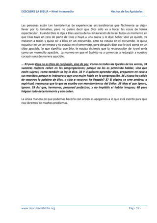 DESCUBRE LA BIBLIA – Nivel Intermedio

Hechos de los Apóstoles

Las personas están tan hambrientas de experiencias extraordinarias que fácilmente se dejan
llevar por lo llamativo, pero no quiere decir que Dios sólo va a hacer las cosas de forma
espectacular. Cuando Dios le dijo a Elías acerca de la restauración de Israel hubo un momento en
que Elías tuvo un celo de parte de Dios y huyó a una cueva y le dijo: Señor sólo yo quedo, ya
mataron a todos y quiso oír a Dios en un estruendo, pero no estaba en el estruendo, lo quiso
escuchar en un terremoto y no estaba en el terremoto, pero después dice que le oyó como en un
silbo apacible, lo que significa que Dios le estaba diciendo que la restauración de Israel sería
como un murmullo apacible. La manera en que el Espíritu va a comenzar a redargüir a nuestro
corazón será de manera apacible.
… 33 pues Dios no es Dios de confusión, sino de paz. Como en todas las iglesias de los santos, 34
vuestras mujeres callen en las congregaciones; porque no les es permitido hablar, sino que
estén sujetas, como también la ley lo dice. 35 Y si quieren aprender algo, pregunten en casa a
sus maridos; porque es indecoroso que una mujer hable en la congregación. 36 ¿Acaso ha salido
de vosotros la palabra de Dios, o sólo a vosotros ha llegado? 37 Si alguno se cree profeta, o
espiritual, reconozca que lo que os escribo son mandamientos del Señor. 38 Mas el que ignora,
ignore. 39 Así que, hermanos, procurad profetizar, y no impidáis el hablar lenguas; 40 pero
hágase todo decentemente y con orden.
La única manera en que podemos hacerlo con orden es apegarnos a lo que está escrito para que
nos libremos de muchos problemas.

www.descubrelabiblia.org

Pág - 55 -

 