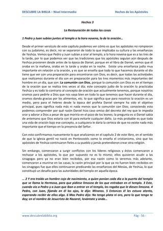 DESCUBRE LA BIBLIA – Nivel Intermedio

Hechos de los Apóstoles
Hechos 3

La Restauración de todas las cosas
1 Pedro y Juan subían juntos al templo a la hora novena, la de la oración…
Desde el primer versículo de este capítulo podemos ver cómo es que los apóstoles no rompieron
con su judaísmo, es decir, no se separaron de todo lo que implicaba su cultura y las enseñanzas
de Yeshúa. Vemos que Pedro y Juan subían a orar al templo, a la hora novena que es a las tres de
la tarde, por lo que podemos ver que las tradiciones que los apóstoles seguían aún después de
Yeshúa provienen desde antes de la época de Daniel, porque en el libro de Daniel, vemos que él
oraba en la mañana, oraba en la tarde y oraba en la noche. Existe una enseñanza judía muy
importante en relación a la oración, y es que se enseña que todo lo que hacemos durante el día
tiene que ver con una preparación para encontrarse con Dios, es decir, que todas las actividades
que realizamos durante el día son en preparación para los tres momentos más importantes del
hombre en un día, que son: La comunión con Dios, porque la comunión con Dios es en el tiempo
de la oración que se realiza tres veces al día; este concepto judío de la oración lo practicaba
Yeshúa y es todo lo contrario al concepto de oración que actualmente tenemos, porque nosotros
oramos para pedirle a Dios que nos vaya bien en todo lo que tenemos que hacer durante el día,
oramos dando gracias por los alimentos, etc. lo que significa que para nosotros la oración es un
medio, pero para el hebreo desde la época del profeta Daniel siempre ha sido el objetivo
principal, pues significa nada más ni nada menos que la comunión con Dios; conociendo esto
podemos comprender por qué razón Daniel hizo caso omiso del decreto del rey que le impedía
orar y adorar a Dios a pesar de que moriría en el pozo de los leones; la pregunta es si Daniel sabía
de antemano que Dios estaría con él para evitarle cualquier daño. Lo más probable es que toda
una vida de oración bajo ese concepto, a cualquiera le daría la certeza de que no existe nada más
importante que el tiempo en la presencia del Señor.
Con esto confirmamos nuevamente lo que analizamos en el capítulo 2 de este libro, en el sentido
de que la iglesia gentil no nació en Pentecostés como lo enseña el cristianismo, sino que los
apóstoles de Yeshúa continuaron fieles a su pueblo y jamás pretendieron crear otra religión.
Sin embargo, comenzaron a surgir conflictos con los líderes religiosos y éstos comenzaron a
rechazar a los apóstoles, lo que por supuesto no es lo mismo; ellos quisieron acudir a las
sinagogas pero ya no eran bien recibidos, por esa razón como lo veremos más adelante,
comenzaron a reunirse en las casas; la razón principal por la que ya no fueron bien recibidos en
las sinagogas fue que ellos continuaron predicando las enseñanzas del Mesías, de Yeshúa, lo que
constituyó un desafío para las autoridades del templo en aquella época.
… 2 Y era traído un hombre cojo de nacimiento, a quien ponían cada día a la puerta del templo
que se llama la Hermosa, para que pidiese limosna de los que entraban en el templo. 3 Este,
cuando vio a Pedro y a Juan que iban a entrar en el templo, les rogaba que le diesen limosna. 4
Pedro, con Juan, fijando en él los ojos, le dijo: Míranos. 5 Entonces él les estuvo atento,
esperando recibir de ellos algo. 6 Mas Pedro dijo: No tengo plata ni oro, pero lo que tengo te
doy; en el nombre de Jesucristo de Nazaret, levántate y anda…

www.descubrelabiblia.org

Pág - 56 -

 