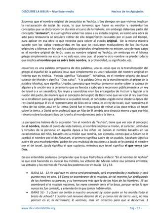 DESCUBRE LA BIBLIA – Nivel Intermedio

Hechos de los Apóstoles

Sabemos que el nombre original de Jesucristo es Yeshúa, si los tiempos en que vivimos implican
la restauración de todas las cosas, lo que tenemos que hacer es ventilar y reorientar los
conceptos que se distorsionaron durante el curso de la historia; sin embargo debemos partir del
concepto “restaurar”, lo cual significa volver las cosas a su estado original, así como una obra de
arte para restaurarla se requiere retirar de ella desperfectos causados por el paso del tiempo,
para aplicar en esa obra lo que necesita para volver al estado original. De la misma manera
sucede con los siglos transcurridos en los que se realizaron traducciones de las Escrituras
originales a idiomas en los que las palabras originales simplemente no existen, uno de esos casos
es el nombre original de Jesús, pues su nombre original es Yeshúa, sin embargo en el idioma
griego simplemente no existe y no solo eso, sino que al ponerle otro nombre se pierde todo lo
que implica el nombre que es sobre todo nombre, la profundidad, su significado, etc.
Jesucristo es una palabra compuesta de dos palabras, una es Jesús que es la transliteración del
griego al español de la palabra Iesus que simplemente es una traducción del nombre original en
hebreo que es Yeshúa. Yeshúa significa “Salvación”, Yehoshúa, es el nombre original de Josué
sucesor de Moisés y significa “Dios salva”. Y la palabra Cristo es la transliteración al griego de la
palabra Mashiaj, que significa Ungido, concepto que implica derramar aceite sobre la cabeza de
alguien y la unción era la ceremonia que se llevaba a cabo para reconocer públicamente a un rey
de Israel o a un sacerdote; los reyes y sacerdotes eran los encargados de instruir y legislar a la
nación del pacto, de manera que el concepto del ungido de Dios tiene que ver con el rey que Dios
va a establecer para que gobierne a su pueblo Israel, el concepto ungido viene desde la época del
rey David porque él es el representante de Dios en la tierra, es el rey de Israel, que representa el
reino de los cielos aquí en la tierra; David fue el encargado de reinar a las doce tribus de Israel
sobre la tierra, a David se le profetizó que un hijo de él tendría una dinastía eterna y que ese hijo
reinaría sobre las doce tribus de Israel y al mundo entero sobre la tierra.
La perspectiva hebrea de la expresión “en el nombre de Yeshúa”, tiene que ver con el concepto
de el nombre, desde el punto de vista hebreo, el nombre implica la misión, el carácter, atributos
y virtudes de la persona; en aquella época a los niños les ponían el nombre basados en las
características del niño, basados en la misión que tendría, por ejemplo, vemos que a Abram se le
cambió el nombre por el de Abraham, el primero significa padre de un pueblo, Abraham significa
padre de una muchedumbre, padre de una multitud de naciones; a Jacob se le cambió el nombre
por el de Israel, Jacob significa el que suplanta, mientras que Israel significa el que vence con
Dios.
En ese entendido podemos comprender que lo que Pedro hace al decir “En el nombre de Yeshúa”
lo que está haciendo es invocar los méritos, las virtudes del Mesías sobre esa persona enferma;
las virtudes y los méritos de Yeshúa los podemos ver en Isaías 52 y 53:
ISAÍAS 52.- 13 He aquí que mi siervo será prosperado, será engrandecido y exaltado, y será
puesto muy en alto. 14 Como se asombraron de ti muchos, de tal manera fue desfigurado
de los hombres su parecer, y su hermosura más que la de los hijos de los hombres, 15 así
asombrará él a muchas naciones; los reyes cerrarán ante él la boca, porque verán lo que
nunca les fue contado, y entenderán lo que jamás habían oído.
ISAÍAS 53.- 1 ¿Quién ha creído a nuestro anuncio? ¿y sobre quién se ha manifestado el
brazo de Jehová? 2 Subirá cual renuevo delante de él, y como raíz de tierra seca; no hay
parecer en él, ni hermosura; le veremos, mas sin atractivo para que le deseemos. 3
www.descubrelabiblia.org

Pág - 57 -

 