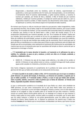 DESCUBRE LA BIBLIA – Nivel Intermedio

Hechos de los Apóstoles

Despreciado y desechado entre los hombres, varón de dolores, experimentado en
quebranto; y como que escondimos de él el rostro, fue menospreciado, y no lo estimamos.
4 Ciertamente llevó él nuestras enfermedades, y sufrió nuestros dolores; y nosotros le
tuvimos por azotado, por herido de Dios y abatido. 5 Mas él herido fue por nuestras
rebeliones, molido por nuestros pecados; el castigo de nuestra paz fue sobre él, y por su
llaga fuimos nosotros curados. 6 Todos nosotros nos descarriamos como ovejas, cada cual
se apartó por su camino; mas Jehová cargó en él el pecado de todos nosotros.
De manera que él puso su vida en rescate por todos los que pecaron, todos trasgredimos, todos
nos apartamos de Dios, mas el Señor cargó en él el pecado de todos nosotros, por lo que cuando
Pedro dice “En el nombre de Yeshúa”, en ese momento está invocando todos los atributos y toda
la salvación que Yeshúa el hijo de David llevó a cabo a favor del mundo entero; Él es la
propiciación (satisfacción) por nuestros pecados; por eso “En el nombre de Yeshúa” implica por
sus virtudes, por lo que hizo; por su muerte en la cruz tú y yo podemos ser sanos, podemos ser
libres de maldición de enfermedad, aunque no todas las enfermedades son causa de maldición,
sin embargo en el caso de este hombre que estaba cojo de nacimiento, Dios lo sanó para que la
gloria de Dios se manifestara en su vida y para que él fuera un gran testimonio ante los líderes del
templo que ahí se encontraban; esto representa el testimonio de Yeshúa ante las autoridades, de
manera que ese era el momento para que los sacerdotes del templo se dieran cuenta de que se
equivocaron al entregar a Yeshúa.
… 7 Y tomándole por la mano derecha le levantó; y al momento se le afirmaron los pies y
tobillos; 8 y saltando, se puso en pie y anduvo; y entró con ellos en el templo, andando, y
saltando, y alabando a Dios…
ISAÍAS 35.- 5 Entonces los ojos de los ciegos serán abiertos, y los oídos de los sordos se
abrirán. 6 Entonces el cojo saltará como un ciervo, y cantará la lengua del mudo; porque
aguas serán cavadas en el desierto, y torrentes en la soledad.
Este hecho milagroso representa el cumplimiento de la profecía de Isaías acerca del futuro
glorioso de Sión que ya había comenzado con la restauración de las cosas.
… 9 Y todo el pueblo le vio andar y alabar a Dios. 10 Y le reconocían que era el que se sentaba a
pedir limosna a la puerta del templo, la Hermosa; y se llenaron de asombro y espanto por lo
que le había sucedido. 11 Y teniendo asidos a Pedro y a Juan el cojo que había sido sanado,
todo el pueblo, atónito, concurrió a ellos al pórtico que se llama de Salomón. 12 Viendo esto
Pedro, respondió al pueblo: Varones israelitas,…
Lo que a continuación sucedería es el resultado de lo que Pedro va a decir ante alrededor de
5000 personas, ya que como consecuencia de lo que diría Pedro todas esas personas se
arrepintieron y reconocen su error de haber entregado a Yeshúa y vamos a ver en este texto que
siempre se ha cargado la culpa al pueblo judío en el sentido de que ellos mataron a Yeshúa,
incluso en nuestra época mucha gente piensa así, sin embargo en la época en que mataron a
Yeshúa, había judíos en otros países, muchos judíos no estaban en Jerusalén, por lo tanto decir
que los judíos mataron a Yeshúa es una grave generalización, pues los judíos que estaban
viviendo en Grecia, Roma España, etc. ni siquiera se enteraron, de manera que sí había una
multitud instada por los líderes que se encontraban confabulados con Roma, que fueron los que
www.descubrelabiblia.org

Pág - 58 -

 