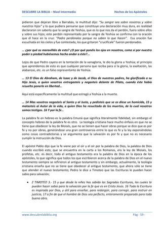 DESCUBRE LA BIBLIA – Nivel Intermedio

Hechos de los Apóstoles

pidieron que dejaran libre a Barrabás, la multitud dijo: “Su sangre sea sobre nosotros y sobre
nuestros hijos” y lo que pudiera pensarse que constituye una declaración muy dura, en realidad
declararon sin saberlo que la sangre de Yeshúa, que es lo que nos da el perdón, fuera sobre ellos
y sobre sus hijos; este perdón representado por la sangre de Yeshúa se confirma con la oración
que él hace en la cruz: “Padre perdónalos porque no saben lo que hacen”. Esa oración fue
escuchada en los cielos y fue contestada, los que gritaron “crucifícale” fueron perdonados.
… ¿por qué os maravilláis de esto? ¿O por qué ponéis los ojos en nosotros, como si por nuestro
poder o piedad hubiésemos hecho andar a éste?...
Lejos de que Pedro cayera en la tentación de la vanagloria, le dio la gloria a Yeshúa; el principio
que aprendemos de esto es que cualquier persona que reciba para sí la gloria, la exaltación, las
alabanzas, etc. es un falso representante de Yeshúa.
… 13 El Dios de Abraham, de Isaac y de Jacob, el Dios de nuestros padres, ha glorificado a su
Hijo Jesús, a quien vosotros entregasteis y negasteis delante de Pilato, cuando éste había
resuelto ponerle en libertad…
Aquí está específicamente la multitud que estregó a Yeshúa a la muerte.
… 14 Mas vosotros negasteis al Santo y al Justo, y pedisteis que se os diese un homicida, 15 y
matasteis al Autor de la vida, a quien Dios ha resucitado de los muertos, de lo cual nosotros
somos testigos. 16 Y por la fe…
La palabra fe en hebreo es la palabra Emuná que significa literalmente fidelidad, sin embargo el
concepto hebreo de la palabra fe es otro. La teología cristiana hace mucho énfasis en que no se
tiene que obedecer la ley de Moisés, que no se tienen que hacer obras porque se dice que es por
fe y no por obras, generándose una gran controversia entre lo que es fe y la ley exponiéndolas
como cosas contradictorias y se argumenta que la salvación es por fe y que no es necesario
cumplir la instrucción de Dios.
El apóstol Pablo dijo que la fe viene por el oír y el oír por la palabra de Dios, la palabra de Dios
cuando escribió esto, que se encuentra en la carta a los Romanos, era la ley de Moisés, los
profetas, etc. es decir, todo el antiguo testamento era la palabra de Dios en la época de los
apóstoles, lo que significa que todos los que escribieron acerca de la palabra de Dios en el nuevo
testamento siempre se refirieron al antiguo testamento y sin embargo, actualmente, la teología
cristiana enseña que no se tiene que obedecer al antiguo testamento, que ahora sólo se tiene
que atender el nuevo testamento; Pedro le dice a Timoteo que las Escrituras le pueden hacer
sabio para salvación;
2 TIMOTEO 3.- 15 y que desde la niñez has sabido las Sagradas Escrituras, las cuales te
pueden hacer sabio para la salvación por la fe que es en Cristo Jesús. 16 Toda la Escritura
es inspirada por Dios, y útil para enseñar, para redargüir, para corregir, para instruir en
justicia, 17 a fin de que el hombre de Dios sea perfecto, enteramente preparado para toda
buena obra.

www.descubrelabiblia.org

Pág - 59 -

 
