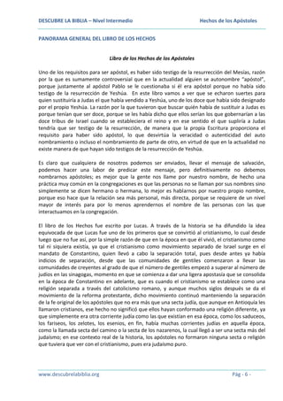 DESCUBRE LA BIBLIA – Nivel Intermedio

Hechos de los Apóstoles

PANORAMA GENERAL DEL LIBRO DE LOS HECHOS
Libro de los Hechos de los Apóstoles
Uno de los requisitos para ser apóstol, es haber sido testigo de la resurrección del Mesías, razón
por la que es sumamente controversial que en la actualidad alguien se autonombre “apóstol”,
porque justamente al apóstol Pablo se le cuestionaba si él era apóstol porque no había sido
testigo de la resurrección de Yeshúa. En este libro vamos a ver que se echaron suertes para
quien sustituiría a Judas el que había vendido a Yeshúa, uno de los doce que había sido designado
por el propio Yeshúa. La razón por la que tuvieron que buscar quién había de sustituir a Judas es
porque tenían que ser doce, porque se les había dicho que ellos serían los que gobernarían a las
doce tribus de Israel cuando se estableciera el reino y en ese sentido el que supliría a Judas
tendría que ser testigo de la resurrección, de manera que la propia Escritura proporciona el
requisito para haber sido apóstol, lo que desvirtúa la veracidad o autenticidad del auto
nombramiento o incluso el nombramiento de parte de otro, en virtud de que en la actualidad no
existe manera de que hayan sido testigos de la resurrección de Yeshúa.
Es claro que cualquiera de nosotros podemos ser enviados, llevar el mensaje de salvación,
podemos hacer una labor de predicar este mensaje, pero definitivamente no debemos
nombrarnos apóstoles; es mejor que la gente nos llame por nuestro nombre, de hecho una
práctica muy común en la congregaciones es que las personas no se llaman por sus nombres sino
simplemente se dicen hermano o hermana, lo mejor es hablarnos por nuestro propio nombre,
porque eso hace que la relación sea más personal, más directa, porque se requiere de un nivel
mayor de interés para por lo menos aprendernos el nombre de las personas con las que
interactuamos en la congregación.
El libro de los Hechos fue escrito por Lucas. A través de la historia se ha difundido la idea
equivocada de que Lucas fue uno de los primeros que se convirtió al cristianismo, lo cual desde
luego que no fue así, por la simple razón de que en la época en que él vivió, el cristianismo como
tal ni siquiera existía, ya que el cristianismo como movimiento separado de Israel surge en el
mandato de Constantino, quien llevó a cabo la separación total, pues desde antes ya había
indicios de separación, desde que las comunidades de gentiles comenzaron a llevar las
comunidades de creyentes al grado de que el número de gentiles empezó a superar al número de
judíos en las sinagogas, momento en que se comienza a dar una ligera apostasía que se consolida
en la época de Constantino en adelante, que es cuando el cristianismo se establece como una
religión separada a través del catolicismo romano, y aunque muchos siglos después se da el
movimiento de la reforma protestante, dicho movimiento continuó manteniendo la separación
de la fe original de los apóstoles que no era más que una secta judía, que aunque en Antioquía les
llamaron cristianos, ese hecho no significó que ellos hayan conformado una religión diferente, ya
que simplemente era otra corriente judía como las que existían en esa época, como los saduceos,
los fariseos, los zelotes, los esenios, en fin, había muchas corrientes judías en aquella época,
como la llamada secta del camino o la secta de los nazarenos, la cual llegó a ser una secta más del
judaísmo; en ese contexto real de la historia, los apóstoles no formaron ninguna secta o religión
que tuviera que ver con el cristianismo, pues era judaísmo puro.

www.descubrelabiblia.org

Pág - 6 -

 