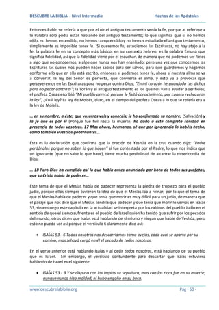 DESCUBRE LA BIBLIA – Nivel Intermedio

Hechos de los Apóstoles

Entonces Pablo se refería a que por el oír el antiguo testamento venía la fe, porque al referirse a
la Palabra sólo podía estar hablando del antiguo testamento; lo que significa que si no hemos
oído, no hemos entendido, no hemos comprendido y no hemos estudiado el antiguo testamento,
simplemente es imposible tener fe. Si queremos fe, estudiemos las Escrituras, no hay atajo a la
fe, la palabra fe en su concepto más básico, en su contexto hebreo, es la palabra Emuná que
significa fidelidad, así que la fidelidad viene por el escuchar, de manera que no podemos ser fieles
a algo que no conocemos, a algo que nunca nos han enseñado, pero una vez que conocemos las
Escrituras las cuales nos pueden hacer sabios para ser salvos, para que guardemos y hagamos
conforme a lo que en ella está escrito, entonces sí podemos tener fe, ahora sí nuestra alma se va
a convertir, la ley del Señor es perfecta, que convierte el alma, y esto va a provocar que
perseveremos en las Escrituras para no pecar contra Dios; “En mi corazón he guardado tus dichos
para no pecar contra ti”; la Toráh y el antiguo testamento es los que nos van a ayudar a ser fieles;
el profeta Oseas escribió “Mi pueblo pereció porque le faltó conocimiento, por cuanto rechazaron
la ley”, ¿Cuál ley? La ley de Moisés, claro, en el tiempo del profeta Oseas a lo que se refería era a
la ley de Moisés.
… en su nombre, a éste, que vosotros veis y conocéis, le ha confirmado su nombre; (Salvación) y
la fe que es por él (Porque fue fiel hasta la muerte) ha dado a éste completa sanidad en
presencia de todos vosotros. 17 Mas ahora, hermanos, sé que por ignorancia lo habéis hecho,
como también vuestros gobernantes…
Ésta es la declaración que confirma que la oración de Yeshúa en la cruz cuando dijo: “Padre
perdónalos porque no saben lo que hacen” sí fue contestada por el Padre, lo que nos indica que
un ignorante (que no sabe lo que hace), tiene mucha posibilidad de alcanzar la misericordia de
Dios.
… 18 Pero Dios ha cumplido así lo que había antes anunciado por boca de todos sus profetas,
que su Cristo había de padecer…
Este tema de que el Mesías había de padecer representa la piedra de tropiezo para el pueblo
judío, porque ellos siempre tuvieron la idea de que el Mesías iba a reinar, por lo que el tema de
que el Mesías había de padecer y que tenía que morir es muy difícil para un judío, de manera que
el pasaje que nos dice que el Mesías tendría que padecer y que tenía que morir lo vemos en Isaías
53, sin embargo este capítulo en la actualidad se interpreta por los rabinos del pueblo Judío en el
sentido de que el siervo sufriente es el pueblo de Israel quien ha tenido que sufrir por los pecados
del mundo; otros dicen que Isaías está hablando de sí mismo y niegan que hable de Yeshúa, pero
esto no puede ser así porque el versículo 6 claramente dice así:
ISAÍAS 53.- 6 Todos nosotros nos descarriamos como ovejas, cada cual se apartó por su
camino; mas Jehová cargó en él el pecado de todos nosotros.
En el verso anterior está hablando Isaías y al decir todos nosotros, está hablando de su pueblo
que es Israel. Sin embargo, el versículo contundente para descartar que Isaías estuviera
hablando de Israel es el siguiente:
ISAÍAS 53.- 9 Y se dispuso con los impíos su sepultura, mas con los ricos fue en su muerte;
aunque nunca hizo maldad, ni hubo engaño en su boca.
www.descubrelabiblia.org

Pág - 60 -

 