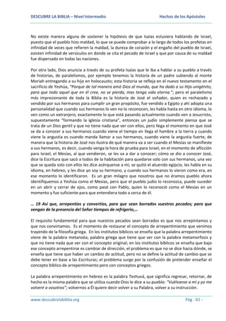 DESCUBRE LA BIBLIA – Nivel Intermedio

Hechos de los Apóstoles

No existe manera alguna de sostener la hipótesis de que Isaías estuviera hablando de Israel,
puesto que el pueblo hizo maldad, lo que se puede comprobar a lo largo de todos los profetas en
infinidad de veces que refieren la maldad, la dureza de corazón y el engaño del pueblo de Israel,
existen infinidad de versículos en donde se cita el pecado de Israel y que por causa de su maldad
fue dispersado en todas las naciones.
Por otro lado, Dios anuncia a través de su profeta Isaías que le iba a hablar a su pueblo a través
de historias, de paralelismos, por ejemplo tenemos la historia de un padre subiendo al monte
Moriah entregando a su hijo en holocausto; esta historia se refleja en el nuevo testamento en el
sacrificio de Yeshúa, “Porque de tal manera amó Dios al mundo, que ha dado a su Hijo unigénito,
para que todo aquel que en él cree, no se pierda, mas tenga vida eterna.”; pero el paralelismo
más impresionante de toda la Biblia es la historia de José el soñador, quien es rechazado y
vendido por sus hermanos para cumplir un gran propósito, fue vendido a Egipto y ahí adopta una
personalidad que cuando sus hermanos lo ven no lo reconocen, les habla hasta en otro idioma, lo
ven como un extranjero, exactamente lo que está pasando actualmente cuando ven a Jesucristo,
supuestamente “formando la iglesia cristiana”, entonces un judío simplemente piensa que se
trata de un Dios gentil y que no tiene nada que ver con ellos, pero llega el momento en que José
se da a conocer a sus hermanos cuando viene el tiempo en llega el hambre a la tierra y cuando
viene la angustia es cuando manda llamar a sus hermanos, cuando viene la angustia fuerte, de
manera que la historia de José nos ilustra de qué manera va a ser cuando el Mesías se manifieste
a sus hermanos, es decir, cuando venga la hora de prueba para Israel, en el momento de aflicción
para Israel, el Mesías, al que vendieron, se les va a dar a conocer; cómo se dio a conocer José,
dice la Escritura que sacó a todos de la habitación para quedarse solo con sus hermanos, una vez
que se queda solo con ellos les dice acérquense a mí, se quitó el atuendo egipcio, les habla en su
idioma, en hebreo, y les dice yo soy su hermano, y cuando sus hermanos lo vieron como era, en
ese momento lo identificaron. Es un gran milagro que nosotros que no éramos pueblo ahora
identifiquemos a Yeshúa como el Mesías, pero que el pueblo judío lo reconozca, puede suceder
en un abrir y cerrar de ojos, como pasó con Pablo, quien lo reconoció como el Mesías en un
momento y fue suficiente para que entendiera todo a cerca de él.
… 19 Así que, arrepentíos y convertíos, para que sean borrados vuestros pecados; para que
vengan de la presencia del Señor tiempos de refrigerio,…
El requisito fundamental para que nuestros pecados sean borrados es que nos arrepintamos y
que nos convirtamos. Es el momento de restaurar el concepto de arrepentimiento que venimos
trayendo de la filosofía griega. En los institutos bíblicos se enseña que la palabra arrepentimiento
viene de la palabra metanoéa, palabra griega que tiene que ver con la palabra metamorfosis y
que no tiene nada que ver con el concepto original; en los institutos bíblicos se enseña que bajo
ese concepto arrepentirse es cambiar de dirección, el problema es que no se dice hacia dónde, se
enseña que tiene que haber un cambio de actitud, pero no se define la actitud de cambio que se
debe tener en base a las Escrituras; el problema surge por la confusión de pretender enseñar el
concepto bíblico de arrepentimiento pero con conceptos griegos.
La palabra arrepentimiento en hebreo es la palabra Teshuvá, que significa regresar, retornar, de
hecho es la misma palabra que se utiliza cuando Dios le dice a su pueblo: “Vuélvanse a mí y yo me
volveré a vosotros”; volvernos a Él quiere decir volver a su Palabra, volver a su instrucción.
www.descubrelabiblia.org

Pág - 61 -

 