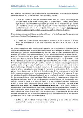 DESCUBRE LA BIBLIA – Nivel Intermedio

Hechos de los Apóstoles

Para entender que debemos de arrepentirnos de nuestros pecados, lo primero que debemos
saber es qué es pecado, lo que el apóstol Juan definió en 1 Juan 3:4
1 JUAN 3:1 Mirad cuál amor nos ha dado el Padre, para que seamos llamados hijos de
Dios; por esto el mundo no nos conoce, porque no le conoció a él. 2 Amados, ahora somos
hijos de Dios, y aún no se ha manifestado lo que hemos de ser; pero sabemos que cuando
él se manifieste, seremos semejantes a él, porque le veremos tal como él es. 3 Y todo aquel
que tiene esta esperanza en él, se purifica a sí mismo, así como él es puro. Todo aquel que
comete pecado, infringe también la ley; pues el pecado es infracción de la ley…
El apóstol Juan cuando escribió esto se estaba refiriendo a la Toráh, lo que significa que pecar es
desobedecer la ley de Moisés, y sigue diciendo:
5 Y sabéis que él apareció para quitar nuestros pecados, y no hay pecado en él. 6 Todo
aquel que permanece en él, no peca; todo aquel que peca, no le ha visto, ni le ha
conocido…
No existen categorías de la ley, simplemente hay una ley y es la ley de Moisés; Pablo habló de la
apostasía que había e venir, la apostasía es una separación de la fe original, el hombre de pecado
es quien trajo la apostasía, el hombre de pecado que habla cosas en contra del altísimo fueron los
hombres que hicieron cosas en contra de Dios, a partir del emperador Constantino en adelante,
todos los famosos “padres de la iglesia” católica romana que se dedicaron a separar al pueblo de
la instrucción de Dios; situación tan absurda si ya sabemos que la iglesia son los llamados a salir
fuera, sabemos que los padres de la verdadera iglesia son Abraham, Isaac y Jacob. Los gentiles se
hicieron arrogantes contra el olivo, los gentiles pensaron que ellos eran los protagonistas de la
acción y resultó una gran tragedia de la cual aún estamos viviendo las consecuencias, pero la
buena noticia es que éste es el tiempo de la restauración de todas las cosas, éste es el tiempo de
volver a la fe de los apóstoles, es el tiempo de regresar a la sana doctrina de los apóstoles,
porque vienen días en que a lo dulce se le llamará amargo. Si nos tenemos que arrepentir de
todos nuestros pecados entonces tenemos que retornar de desobedecer la ley, retornar de vivir
sin la instrucción de Dios. Qué casualidad que lo que se enseña en la teología cristiana es que de
los diez mandamientos el cuarto que habla del día de reposo ya no es necesario obedecerlo,
dando una explicación absurda por demás subjetiva, pero se hace así con un propósito bien
definido, porque el Shabat es la señal, el Shabat es lo que nos identifica con un pueblo que
gracias al Shabat no ha sido asimilado entre las naciones, en Israel se dice: “NOSOTROS NO
GUARDAMOS EL SHABAT, EL SHABAT NOS GUARDÓ A NOSOTROS”. Si no hubiera habido un
remanente de Judá que se mantuvo firme, el mismo se hubiera asimilado entre las naciones, al
igual que todas las fiestas ordenadas por Dios, las cuales se encuentran prescritas en el libro de
Levítico; todas esas fiestas ordenadas por Dios, se cambiaron por la semana santa, la cuaresma, la
navidad, el santa Claus, etc. festividades que tienen que ver con todo menos con el Dios de Israel
y nada que ver con las fiestas que celebró Yeshúa;
DANIEL 7.- 25 Y hablará palabras contra el Altísimo, y a los santos del Altísimo
quebrantará, y pensará en cambiar los tiempos y la ley;

www.descubrelabiblia.org

Pág - 62 -

 