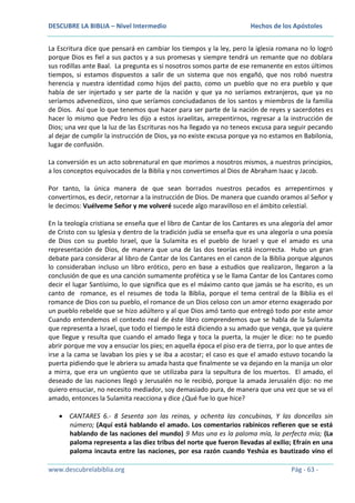 DESCUBRE LA BIBLIA – Nivel Intermedio

Hechos de los Apóstoles

La Escritura dice que pensará en cambiar los tiempos y la ley, pero la iglesia romana no lo logró
porque Dios es fiel a sus pactos y a sus promesas y siempre tendrá un remante que no doblara
sus rodillas ante Baal. La pregunta es si nosotros somos parte de ese remanente en estos últimos
tiempos, si estamos dispuestos a salir de un sistema que nos engañó, que nos robó nuestra
herencia y nuestra identidad como hijos del pacto, como un pueblo que no era pueblo y que
había de ser injertado y ser parte de la nación y que ya no seríamos extranjeros, que ya no
seríamos advenedizos, sino que seríamos conciudadanos de los santos y miembros de la familia
de Dios. Así que lo que tenemos que hacer para ser parte de la nación de reyes y sacerdotes es
hacer lo mismo que Pedro les dijo a estos israelitas, arrepentirnos, regresar a la instrucción de
Dios; una vez que la luz de las Escrituras nos ha llegado ya no teneos excusa para seguir pecando
al dejar de cumplir la instrucción de Dios, ya no existe excusa porque ya no estamos en Babilonia,
lugar de confusión.
La conversión es un acto sobrenatural en que morimos a nosotros mismos, a nuestros principios,
a los conceptos equivocados de la Biblia y nos convertimos al Dios de Abraham Isaac y Jacob.
Por tanto, la única manera de que sean borrados nuestros pecados es arrepentirnos y
convertirnos, es decir, retornar a la instrucción de Dios. De manera que cuando oramos al Señor y
le decimos: Vuélveme Señor y me volveré sucede algo maravilloso en el ámbito celestial.
En la teología cristiana se enseña que el libro de Cantar de los Cantares es una alegoría del amor
de Cristo con su Iglesia y dentro de la tradición judía se enseña que es una alegoría o una poesía
de Dios con su pueblo Israel, que la Sulamita es el pueblo de Israel y que el amado es una
representación de Dios, de manera que una de las dos teorías está incorrecta. Hubo un gran
debate para considerar al libro de Cantar de los Cantares en el canon de la Biblia porque algunos
lo consideraban incluso un libro erótico, pero en base a estudios que realizaron, llegaron a la
conclusión de que es una canción sumamente profética y se le llama Cantar de los Cantares como
decir el lugar Santísimo, lo que significa que es el máximo canto que jamás se ha escrito, es un
canto de romance, es el resumes de toda la Biblia, porque el tema central de la Biblia es el
romance de Dios con su pueblo, el romance de un Dios celoso con un amor eterno exagerado por
un pueblo rebelde que se hizo adúltero y al que Dios amó tanto que entregó todo por este amor
Cuando entendemos el contexto real de éste libro comprendemos que se habla de la Sulamita
que representa a Israel, que todo el tiempo le está diciendo a su amado que venga, que ya quiere
que llegue y resulta que cuando el amado llega y toca la puerta, la mujer le dice: no te puedo
abrir porque me voy a ensuciar los pies; en aquella época el piso era de tierra, por lo que antes de
irse a la cama se lavaban los pies y se iba a acostar; el caso es que el amado estuvo tocando la
puerta pidiendo que le abriera su amada hasta que finalmente se va dejando en la manija un olor
a mirra, que era un ungüento que se utilizaba para la sepultura de los muertos. El amado, el
deseado de las naciones llegó y Jerusalén no le recibió, porque la amada Jerusalén dijo: no me
quiero ensuciar, no necesito mediador, soy demasiado pura, de manera que una vez que se va el
amado, entonces la Sulamita reacciona y dice ¿Qué fue lo que hice?
CANTARES 6.- 8 Sesenta son las reinas, y ochenta las concubinas, Y las doncellas sin
número; (Aquí está hablando el amado. Los comentarios rabínicos refieren que se está
hablando de las naciones del mundo) 9 Mas una es la paloma mía, la perfecta mía; (La
paloma representa a las diez tribus del norte que fueron llevadas al exilio; Efraín en una
paloma incauta entre las naciones, por esa razón cuando Yeshúa es bautizado vino el
www.descubrelabiblia.org

Pág - 63 -

 