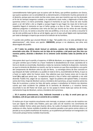 DESCUBRE LA BIBLIA – Nivel Intermedio

Hechos de los Apóstoles

Lamentablemente habrá gente que no quiera salir de Roma, que prefiera quedarse con Grecia,
que quiera quedarse con la comodidad de su denominación y tristemente muchos perecerán en
el desierto, porque para eso están escritas estas cosas, para que nosotros que nos ha alcanzado
el fin de los tiempos tengamos cuidado y no codiciemos cosas malas, y digámosle al Señor que
queremos entrar a la tierra prometida. Llegará el momento en que los reinos de este mundo
pasen a ser del Señor y de su Ungido y aunque hagan lo que hagan los reyes de la tierra por
impedirlo llegará el momento en que el Señor ponga a su Rey en Sion. De manera que nos
debemos preguntar si anhelamos este reino de Dios por encima de los reinos de este mundo,
porque si no es así, no vamos a escuchar esta voz profética, si no es así, no vamos a escuchar la
voz de este profeta que te dice ya sal de Egipto, que en el caso actual Egipto está representado
por toda la ideología e imperio que encierra la tradición de los hombres.
Y cuando este profeta que anunció Moisés te diga: “Sal pueblo mío y no seas partícipe de sus
abominaciones”, sólo tienes una opción: OBEDECER, porque si no obedeces, esa alma será
desarraigada del pueblo.
… 24 Y todos los profetas desde Samuel en adelante, cuantos han hablado, también han
anunciado estos días. 25 Vosotros sois los hijos de los profetas, y del pacto que Dios hizo con
nuestros padres, diciendo a Abraham: En tu simiente serán benditas todas las familias de la
tierra…
Esto quiere decir que la semilla, el esperma, el ADN de Abraham, va a regarse en toda la tierra, es
una gran siembra que el Señor va a hacer mediante la desobediencia de Israel, sacándola de la
tierra en donde se encontraba, llevándola a todas las naciones mediante la dispersión, momento
en que la simiente de Abraham se mezcló, esa fue la manera en que Dios escondería a una parte
del campamente de Abraham ante los ojos de Roma. La estrategia divina de Dios consistió en
que después de haber sembrado a su pueblo en toda la tierra, escondiéndolo de Roma, lo que va
a hacer es soplar sobre los huesos secos. Hoy sabemos que esos huesos secos son la casa de
Israel (tú y yo) que pensó que la esperanza pereció y hoy el Señor está soplando y nos está
diciendo: Pueblo mío, salgan de sus sepulcros. Según las palabras del apóstol Pablo, si nosotros
somos de Cristo, linaje de Abraham somos y herederos de la promesa, así que nosotros somos los
hijos de la promesa y somos los hijos del pacto, porque si estudiamos la historia nos daremos
cuenta que todo occidente fue poblada da la semiente de Abraham y si nosotros hemos
escuchado la voz del Pastor de Israel, que no nos quepa la menor duda que somos de Cristo,
ciertamente linaje de Abraham, somos y herederos de la promesa.
… 26 A vosotros primeramente, Dios, habiendo levantado a su Hijo, lo envió para que os
bendijese, a fin de que cada uno se convierta de su maldad.
El motivo por el que nosotros escuchamos este mensaje, es porque a cada uno de nosotros nos
tuvo por dignos de recibir esta Palabra, para que cada uno de nosotros nos convirtamos de
nuestra maldad; fuimos salvos para buenas obras, las cuales él preparó de antemano para que
andemos en ellas, hemos recibido el perdón de nuestros pecados y por gracia somos salvos y el
pecado ya no se podrá enseñorear de nosotros, ya no podremos permanecer en transgresión a la
instrucción porque hemos recibido misericordia.

www.descubrelabiblia.org

Pág - 65 -

 