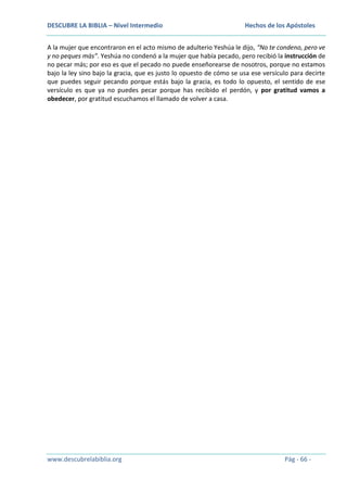 DESCUBRE LA BIBLIA – Nivel Intermedio

Hechos de los Apóstoles

A la mujer que encontraron en el acto mismo de adulterio Yeshúa le dijo, “No te condeno, pero ve
y no peques más”. Yeshúa no condenó a la mujer que había pecado, pero recibió la instrucción de
no pecar más; por eso es que el pecado no puede enseñorearse de nosotros, porque no estamos
bajo la ley sino bajo la gracia, que es justo lo opuesto de cómo se usa ese versículo para decirte
que puedes seguir pecando porque estás bajo la gracia, es todo lo opuesto, el sentido de ese
versículo es que ya no puedes pecar porque has recibido el perdón, y por gratitud vamos a
obedecer, por gratitud escuchamos el llamado de volver a casa.

www.descubrelabiblia.org

Pág - 66 -

 