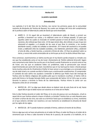 DESCUBRE LA BIBLIA – Nivel Intermedio

Hechos de los Apóstoles
Hechos 4-6

La piedra reprobada
(Introducción)
Los capítulos 4 al 6 del libro de los Hechos, nos narran los primeros pasos de la comunidad
naciente de discípulos de Yeshúa de Nazaret, los cuales son testigos del inicio del cumplimiento
de la profecía sobre el tabernáculo caído de David que sería levantado.
AMÓS 9.- 11 En aquel día yo levantaré el tabernáculo caído de David, y cerraré sus
portillos y levantaré sus ruinas, y lo edificaré como en el tiempo pasado; 12 para que
aquellos sobre los cuales es invocado mi nombre posean el resto de Edom, y a todas las
naciones, dice Jehová que hace esto. 13 He aquí vienen días, dice Jehová, en que el que ara
alcanzará al segador, y el pisador de las uvas al que lleve la simiente; y los montes
destilarán mosto, y todos los collados se derretirán. 14 Y traeré del cautiverio a mi pueblo
Israel, y edificarán ellos las ciudades asoladas, y las habitarán; plantarán viñas, y beberán
el vino de ellas, y harán huertos, y comerán el fruto de ellos. 15 Pues los plantaré sobre su
tierra, y nunca más serán arrancados de su tierra que yo les di, ha dicho Jehová Dios tuyo.
Para comenzar, examinaremos un Salmo escrito por el rey David cuando empezó su reinado una
vez que fue establecido como el rey de Israel. (Comentario de Tehilim editorial Artscroll). Según
este comentario este Salmo fue escrito por el rey David cuando finalmente se coronó como el rey
de Israel, una vez que se acabaron todos sus problemas, toda la persecución que estuvo
experimentando por parte del rey Saúl; recordemos que el rey Saúl quería matar a David porque
tenía muchos celos de él y finalmente el Señor le hace vencer a sus enemigos y es coronado como
rey de todo Israel y es cuando escribió el Salmo que a continuación analizaremos. El comprender
el contexto de este salmo nos ayudará a entender la defensa que Pedro hace del mensaje de
Yeshúa ante los líderes religiosos del pueblo judío que le mandaron crucificar; el Salmo 118 es
parte del himno o la liturgia llamada Hallel, que comprende del Salmo 113 al 118 y que se canta
durante la pascua y durante la fiesta de los tabernáculos. Yeshúa mismo lo cantó con sus
discípulos antes de ser arrestado.
MATEO 26.- 29 Y os digo que desde ahora no beberé más de este fruto de la vid, hasta
aquel día en que lo beba nuevo con vosotros en el reino de mi Padre.
Esto lo dijo Yeshúa durante el ceder del Pésaj, en la cena de pascua con sus discípulos. ¿Cuál es
aquel día en que Yeshúa volverá a hacer el kidush y a brindar? Yeshúa hizo un voto Nazareo para
no volver a tomar de ese vino, ese voto va a terminar hasta que se establezca su reino, momento
en el que volverá a brindar con nosotros y en ese momento se establecerá la dinastía de David
por los siglos de los siglos.
MATEO 26.- 30 Y cuando hubieron cantado el himno, salieron al monte de los Olivos.
Esto es algo que aún se hace actualmente en el ceder de Pésaj, el ceder de Pésaj es el orden de la
ceremonia que se lleva a cabo durante la fiesta de la pascua; de acuerdo a la tradición, en la

www.descubrelabiblia.org

Pág - 67 -

 