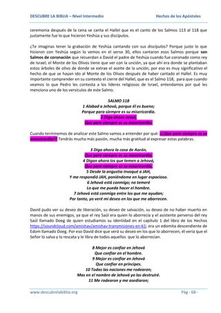 DESCUBRE LA BIBLIA – Nivel Intermedio

Hechos de los Apóstoles

ceremonia después de la cena se canta el Hallel que es el canto de los Salmos 113 al 118 que
justamente fue lo que hicieron Yeshúa y sus discípulos.
¿Te imaginas tener la grabación de Yeshúa cantando con sus discípulos? Porque justo lo que
hicieron con Yeshúa según lo vemos en el verso 30, ellos cantaron esos Salmos porque son
Salmos de coronación que recuerdan a David el padre de Yeshúa cuando fue coronado como rey
de Israel; el Monte de los Olivos tiene que ver con la unción, ya que ahí era donde se plantaban
estos árboles de olivo de donde se extrae el aceite de la unción, por eso es muy significativo el
hecho de que se hayan ido al Monte de los Olivos después de haber cantado el Hallel. Es muy
importante comprender en su contexto el cierre del Hallel, que es el Salmo 118, para que cuando
veamos lo que Pedro les contesta a los líderes religiosos de Israel, entendamos por qué les
menciona uno de los versículos de este Salmo.
SALMO 118
1 Alabad a Jehová, porque él es bueno;
Porque para siempre es su misericordia.
2 Diga ahora Israel,
Que para siempre es su misericordia.
Cuando terminemos de analizar este Salmo vamos a entender por qué: ¡¡¡Que para siempre es su
misericordia!!! Tendrás mucha más pasión, mucha más gratitud al expresar estas palabras.
3 Diga ahora la casa de Aarón,
Que para siempre es su misericordia.
4 Digan ahora los que temen a Jehová,
Que para siempre es su misericordia.
5 Desde la angustia invoqué a JAH,
Y me respondió JAH, poniéndome en lugar espacioso.
6 Jehová está conmigo; no temeré
Lo que me pueda hacer el hombre.
7 Jehová está conmigo entre los que me ayudan;
Por tanto, yo veré mi deseo en los que me aborrecen.
David pudo ver su deseo de liberación, su deseo de salvación, su deseo de no haber muerto en
manos de sus enemigos, ya que el rey Saúl era quien lo aborrecía y el asistente perverso del rey
Saúl llamado Doeg de quien estudiamos su identidad en el capítulo 1 del libro de los Hechos
https://soundcloud.com/amishav/amishav-transmisiones-en-61; era un edomita descendiente de
Edom llamado Doeg. Por eso David dice que verá su deseo en los que lo aborrecen, él vería que el
Señor lo salva y lo rescata y le libra de todos aquellos que lo aborrecían.
8 Mejor es confiar en Jehová
Que confiar en el hombre.
9 Mejor es confiar en Jehová
Que confiar en príncipes.
10 Todas las naciones me rodearon;
Mas en el nombre de Jehová yo las destruiré.
11 Me rodearon y me asediaron;
www.descubrelabiblia.org

Pág - 68 -

 