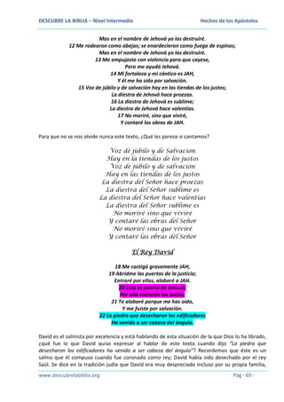 DESCUBRE LA BIBLIA – Nivel Intermedio

Hechos de los Apóstoles

Mas en el nombre de Jehová yo las destruiré.
12 Me rodearon como abejas; se enardecieron como fuego de espinos;
Mas en el nombre de Jehová yo las destruiré.
13 Me empujaste con violencia para que cayese,
Pero me ayudó Jehová.
14 Mi fortaleza y mi cántico es JAH,
Y él me ha sido por salvación.
15 Voz de júbilo y de salvación hay en las tiendas de los justos;
La diestra de Jehová hace proezas.
16 La diestra de Jehová es sublime;
La diestra de Jehová hace valentías.
17 No moriré, sino que viviré,
Y contaré las obras de JAH.
Para que no se nos olvide nunca este texto, ¿Qué les parece si cantamos?
Voz de júbilo y de Salvación
Hay en la tiendas de los justos
Voz de júbilo y de salvación
Hay en las tiendas de los justos
La diestra del Señor hace proezas
La diestra del Señor sublime es
La diestra del Señor hace valentías
La diestra del Señor sublime es
No moriré sino que viviré
Y contaré las obras del Señor
No moriré sino que viviré
Y contaré las obras del Señor
El Rey David
18 Me castigó gravemente JAH,
19 Abridme las puertas de la justicia;
Entraré por ellas, alabaré a JAH.
20 Esta es puerta de Jehová;
Por ella entrarán los justos.
21 Te alabaré porque me has oído,
Y me fuiste por salvación.
22 La piedra que desecharon los edificadores
Ha venido a ser cabeza del ángulo.
David es el salmista por excelencia y está hablando de esta situación de la que Dios lo ha librado,
¿qué fue lo que David quiso expresar al hablar de este texto cuando dijo “La piedra que
desecharon los edificadores ha venido a ser cabeza del ángulo”? Recordemos que éste es un
salmo que él compuso cuando fue coronado como rey; David había sido desechado por el rey
Saúl. Se dice en la tradición judía que David era muy despreciado incluso por su propia familia,
www.descubrelabiblia.org

Pág - 69 -

 