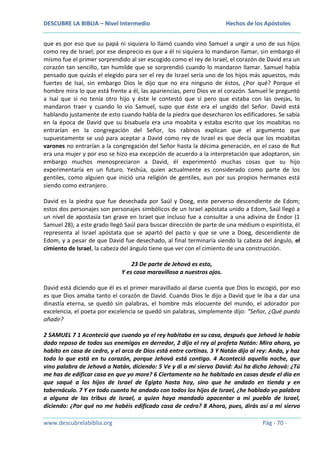 DESCUBRE LA BIBLIA – Nivel Intermedio

Hechos de los Apóstoles

que es por eso que su papá ni siquiera lo llamó cuando vino Samuel a ungir a uno de sus hijos
como rey de Israel; por ese desprecio es que a él ni siquiera lo mandaron llamar, sin embargo él
mismo fue el primer sorprendido al ser escogido como el rey de Israel, el corazón de David era un
corazón tan sencillo, tan humilde que se sorprendió cuando lo mandaron llamar. Samuel había
pensado que quizás el elegido para ser el rey de Israel sería uno de los hijos más apuestos, más
fuertes de Isaí, sin embargo Dios le dijo que no era ninguno de éstos, ¿Por qué? Porque el
hombre mira lo que está frente a él, las apariencias, pero Dios ve el corazón. Samuel le preguntó
a Isaí que si no tenía otro hijo y éste le contestó que sí pero que estaba con las ovejas, lo
mandaron traer y cuando lo vio Samuel, supo que éste era el ungido del Señor. David está
hablando justamente de esto cuando habla de la piedra que desecharon los edificadores. Se sabía
en la época de David que su bisabuela era una moabita y estaba escrito que los moabitas no
entrarían en la congregación del Señor, los rabinos explican que el argumento que
supuestamente se usó para aceptar a David como rey de Israel es que decía que los moabitas
varones no entrarían a la congregación del Señor hasta la décima generación, en el caso de Rut
era una mujer y por eso se hizo esa excepción de acuerdo a la interpretación que adoptaron, sin
embargo muchos menospreciaron a David, él experimentó muchas cosas que su hijo
experimentaría en un futuro. Yeshúa, quien actualmente es considerado como parte de los
gentiles, como alguien que inició una religión de gentiles, aun por sus propios hermanos está
siendo como extranjero.
David es la piedra que fue desechada por Saúl y Doeg, este perverso descendiente de Edom;
estos dos personajes son personajes simbólicos de un Israel apóstata unido a Edom, Saúl llegó a
un nivel de apostasía tan grave en Israel que incluso fue a consultar a una adivina de Endor (1
Samuel 28); a este grado llegó Saúl para buscar dirección de parte de una médium o espiritista, él
representa al Israel apóstata que se apartó del pacto y que se une a Doeg, descendiente de
Edom, y a pesar de que David fue desechado, al final terminaría siendo la cabeza del ángulo, el
cimiento de Israel, la cabeza del ángulo tiene que ver con el cimiento de una construcción.
23 De parte de Jehová es esto,
Y es cosa maravillosa a nuestros ojos.
David está diciendo que él es el primer maravillado al darse cuenta que Dios lo escogió, por eso
es que Dios amaba tanto el corazón de David. Cuando Dios le dijo a David que le iba a dar una
dinastía eterna, se quedó sin palabras, el hombre más elocuente del mundo, el adorador por
excelencia, el poeta por excelencia se quedó sin palabras, simplemente dijo: “Señor, ¿Qué puedo
añadir?
2 SAMUEL 7 1 Aconteció que cuando ya el rey habitaba en su casa, después que Jehová le había
dado reposo de todos sus enemigos en derredor, 2 dijo el rey al profeta Natán: Mira ahora, yo
habito en casa de cedro, y el arca de Dios está entre cortinas. 3 Y Natán dijo al rey: Anda, y haz
todo lo que está en tu corazón, porque Jehová está contigo. 4 Aconteció aquella noche, que
vino palabra de Jehová a Natán, diciendo: 5 Ve y di a mi siervo David: Así ha dicho Jehová: ¿Tú
me has de edificar casa en que yo more? 6 Ciertamente no he habitado en casas desde el día en
que saqué a los hijos de Israel de Egipto hasta hoy, sino que he andado en tienda y en
tabernáculo. 7 Y en todo cuanto he andado con todos los hijos de Israel, ¿he hablado yo palabra
a alguna de las tribus de Israel, a quien haya mandado apacentar a mi pueblo de Israel,
diciendo: ¿Por qué no me habéis edificado casa de cedro? 8 Ahora, pues, dirás así a mi siervo
www.descubrelabiblia.org

Pág - 70 -

 