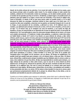 DESCUBRE LA BIBLIA – Nivel Intermedio

Hechos de los Apóstoles

David: Así ha dicho Jehová de los ejércitos: Yo te tomé del redil, de detrás de las ovejas, para
que fueses príncipe sobre mi pueblo, sobre Israel; 9 y he estado contigo en todo cuanto has
andado, y delante de ti he destruido a todos tus enemigos, y te he dado nombre grande, como
el nombre de los grandes que hay en la tierra. 10 Además, yo fijaré lugar a mi pueblo Israel y lo
plantaré, para que habite en su lugar y nunca más sea removido, ni los inicuos le aflijan más,
como al principio, 11 desde el día en que puse jueces sobre mi pueblo Israel; y a ti te daré
descanso de todos tus enemigos. Asimismo Jehová te hace saber que él te hará casa. 12 Y
cuando tus días sean cumplidos, y duermas con tus padres, yo levantaré después de ti a uno de
tu linaje, el cual procederá de tus entrañas, y afirmaré su reino. 13 El edificará casa a mi
nombre, y yo afirmaré para siempre el trono de su reino. 14 Yo le seré a él padre, y él me será a
mí hijo. Y si él hiciere mal, yo le castigaré con vara de hombres, y con azotes de hijos de
hombres; 15 pero mi misericordia no se apartará de él como la aparté de Saúl, al cual quité de
delante de ti. 16 Y será afirmada tu casa y tu reino para siempre delante de tu rostro, y tu trono
será estable eternamente. 17 Conforme a todas estas palabras, y conforme a toda esta visión,
así habló Natán a David. 18 Y entró el rey David y se puso delante de Jehová, y dijo: Señor
Jehová, ¿quién soy yo, y qué es mi casa, para que tú me hayas traído hasta aquí? 19 Y aun te ha
parecido poco esto, Señor Jehová, pues también has hablado de la casa de tu siervo en lo por
venir. ¿Es así como procede el hombre, Señor Jehová? 20 ¿Y qué más puede añadir David
hablando contigo? Pues tú conoces a tu siervo, Señor Jehová. 21 Todas estas grandezas has
hecho por tu palabra y conforme a tu corazón, haciéndolas saber a tu siervo. 22 Por tanto, tú te
has engrandecido, Jehová Dios; por cuanto no hay como tú, ni hay Dios fuera de ti, conforme a
todo lo que hemos oído con nuestros oídos. 23 ¿Y quién como tu pueblo, como Israel, nación
singular en la tierra? Porque fue Dios para rescatarlo por pueblo suyo, y para ponerle nombre, y
para hacer grandezas a su favor, y obras terribles a tu tierra, por amor de tu pueblo que
rescataste para ti de Egipto, de las naciones y de sus dioses. 24 Porque tú estableciste a tu
pueblo Israel por pueblo tuyo para siempre; y tú, oh Jehová, fuiste a ellos por Dios. 25 Ahora
pues, Jehová Dios, confirma para siempre la palabra que has hablado sobre tu siervo y sobre su
casa, y haz conforme a lo que has dicho. 26 Que sea engrandecido tu nombre para siempre, y se
diga: Jehová de los ejércitos es Dios sobre Israel; y que la casa de tu siervo David sea firme
delante de ti. 27 Porque tú, Jehová de los ejércitos, Dios de Israel, revelaste al oído de tu siervo,
diciendo: Yo te edificaré casa. Por esto tu siervo ha hallado en su corazón valor para hacer
delante de ti esta súplica. 28 Ahora pues, Jehová Dios, tú eres Dios, y tus palabras son verdad, y
tú has prometido este bien a tu siervo. 29 Ten ahora a bien bendecir la casa de tu siervo, para
que permanezca perpetuamente delante de ti, porque tú, Jehová Dios, lo has dicho, y con tu
bendición será bendita la casa de tu siervo para siempre.
Cuando ya no tienes palabras para expresar tu adoración, quiere decir que tu adoración llegó al
clímax en el que ya no hay palabras, el lenguaje es inadecuado para expresar lo que hay en tu
corazón y eso es justamente lo que le pasó a David.
24 Este es el día que hizo Jehová;
Nos gozaremos y alegraremos en él.
25 Oh Jehová, sálvanos ahora, te ruego;
Te ruego, oh Jehová, que nos hagas prosperar ahora.
26 Bendito el que viene en el nombre de Jehová;
Desde la casa de Jehová os bendecimos.

www.descubrelabiblia.org

Pág - 71 -

 