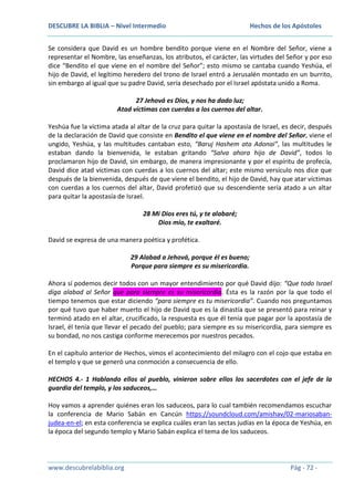 DESCUBRE LA BIBLIA – Nivel Intermedio

Hechos de los Apóstoles

Se considera que David es un hombre bendito porque viene en el Nombre del Señor, viene a
representar el Nombre, las enseñanzas, los atributos, el carácter, las virtudes del Señor y por eso
dice “Bendito el que viene en el nombre del Señor”; esto mismo se cantaba cuando Yeshúa, el
hijo de David, el legítimo heredero del trono de Israel entró a Jerusalén montado en un burrito,
sin embargo al igual que su padre David, sería desechado por el Israel apóstata unido a Roma.
27 Jehová es Dios, y nos ha dado luz;
Atad víctimas con cuerdas a los cuernos del altar.
Yeshúa fue la víctima atada al altar de la cruz para quitar la apostasía de Israel, es decir, después
de la declaración de David que consiste en Bendito el que viene en el nombre del Señor, viene el
ungido, Yeshúa, y las multitudes cantaban esto, “Baruj Hashem ata Adonai”, las multitudes le
estaban dando la bienvenida, le estaban gritando “Salva ahora hijo de David”, todos lo
proclamaron hijo de David, sin embargo, de manera impresionante y por el espíritu de profecía,
David dice atad víctimas con cuerdas a los cuernos del altar; este mismo versículo nos dice que
después de la bienvenida, después de que viene el bendito, el hijo de David, hay que atar víctimas
con cuerdas a los cuernos del altar, David profetizó que su descendiente sería atado a un altar
para quitar la apostasía de Israel.
28 Mi Dios eres tú, y te alabaré;
Dios mío, te exaltaré.
David se expresa de una manera poética y profética.
29 Alabad a Jehová, porque él es bueno;
Porque para siempre es su misericordia.
Ahora sí podemos decir todos con un mayor entendimiento por qué David dijo: “Que todo Israel
diga alabad al Señor que para siempre es su misericordia. Ésta es la razón por la que todo el
tiempo tenemos que estar diciendo “para siempre es tu misericordia”. Cuando nos preguntamos
por qué tuvo que haber muerto el hijo de David que es la dinastía que se presentó para reinar y
terminó atado en el altar, crucificado, la respuesta es que él tenía que pagar por la apostasía de
Israel, él tenía que llevar el pecado del pueblo; para siempre es su misericordia, para siempre es
su bondad, no nos castiga conforme merecemos por nuestros pecados.
En el capítulo anterior de Hechos, vimos el acontecimiento del milagro con el cojo que estaba en
el templo y que se generó una conmoción a consecuencia de ello.
HECHOS 4.- 1 Hablando ellos al pueblo, vinieron sobre ellos los sacerdotes con el jefe de la
guardia del templo, y los saduceos,…
Hoy vamos a aprender quiénes eran los saduceos, para lo cual también recomendamos escuchar
la conferencia de Mario Sabán en Cancún https://soundcloud.com/amishav/02-mariosabanjudea-en-el; en esta conferencia se explica cuáles eran las sectas judías en la época de Yeshúa, en
la época del segundo templo y Mario Sabán explica el tema de los saduceos.

www.descubrelabiblia.org

Pág - 72 -

 