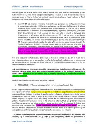 DESCUBRE LA BIBLIA – Nivel Intermedio

Hechos de los Apóstoles

máximo y por eso es que tenían tanto dinero, porque para ellos no había resurrección y si no
había resurrección, si no había castigo ni recompensa, no veían el caso de esforzarse para una
recompensa en el futuro; Yeshúa les contestó cuando según ellos no había nada en la Toráh
respecto a que hubiera vida después de la muerte:
MARCOS 12.- 18 Entonces vinieron a él los saduceos, que dicen que no hay resurrección, y
le preguntaron, diciendo: 19 Maestro, Moisés nos escribió que si el hermano de alguno
muriere y dejare esposa, pero no dejare hijos, que su hermano se case con ella, y levante
descendencia a su hermano. 20 Hubo siete hermanos; el primero tomó esposa, y murió sin
dejar descendencia. 21 Y el segundo se casó con ella, y murió, y tampoco dejó
descendencia; y el tercero, de la misma manera. 22 Y así los siete, y no dejaron
descendencia; y después de todos murió también la mujer. 23 En la resurrección, pues,
cuando resuciten, ¿de cuál de ellos será ella mujer, ya que los siete la tuvieron por mujer?
24 Entonces respondiendo Jesús, les dijo: ¿No erráis por esto, porque ignoráis las
Escrituras, y el poder de Dios? 25 Porque cuando resuciten de los muertos, ni se casarán ni
se darán en casamiento, sino serán como los ángeles que están en los cielos. 26 Pero
respecto a que los muertos resucitan, ¿no habéis leído en el libro de Moisés cómo le habló
Dios en la zarza, diciendo: Yo soy el Dios de Abraham, el Dios de Isaac y el Dios de Jacob?
27 Dios no es Dios de muertos, sino Dios de vivos; así que vosotros mucho erráis.
Con esta respuesta Yeshúa los dejó callados; a continuación vemos que ésa era la razón por la
que estaban enojados con lo que estaban enseñando los apóstoles; obviamente el tema central
de los apóstoles era la resurrección de los muertos, si Yeshúa había resucitado entonces ésa era
la esperanza de los de Yeshúa.
… 2 resentidos de que enseñasen al pueblo, y anunciasen en Jesús la resurrección de entre los
muertos. 3 Y les echaron mano, y los pusieron en la cárcel hasta el día siguiente, porque era ya
tarde. 4 Pero muchos de los que habían oído la palabra, creyeron; y el número de los varones
era como cinco mil…
Es el oír la Palabra lo que te hace un verdadero creyente.
ROMANOS 10.- 17 Así que la fe es por el oír, y el oír, por la palabra de Dios.
No era un grupo pequeño de judíos, estamos hablando de que eran cinco mil, no fueron pocos los
que siguieron a Yeshúa, aquí podemos ver que no es verdad que los judíos rechazaron a Yeshúa;
esa acusación de siglos en el sentido de que los judíos rechazaron a Yeshúa no es cierta, porque
para empezar, como ya vimos, la mitad de los judíos en ese tiempo, alrededor de dos millones y
medio de judíos, ni siquiera vivían en Judea y además Yeshúa intercedió por las multitudes que
gritaron “crucifíquenle”; muchas veces se ha culpado a esta multitud que gritó “crucifíquenle,
crucifíquenle, su sangre sea sobre nosotros y sobre nuestros hijos”; la respuesta de Yeshúa ante
esos gritos de desprecio fue: “Padre, perdónalos porque no saben lo que hacen”; sin duda,
muchos de estos cinco mil que estaban ahí también fueron de los que estaban gritando y con
esto podemos confirmar que la oración de Yeshúa fue contestada por el Padre.
… 5 Aconteció al día siguiente, que se reunieron en Jerusalén los gobernantes, los ancianos y los
escribas, 6 y el sumo sacerdote Anás, y Caifás y Juan y Alejandro, y todos los que eran de la
www.descubrelabiblia.org

Pág - 74 -

 
