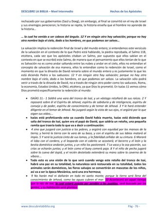 DESCUBRE LA BIBLIA – Nivel Intermedio

Hechos de los Apóstoles

rechazado por sus gobernantes (Saúl y Doeg), sin embargo, al final se convirtió en el rey de Israel
y sus enemigos perecieron; la historia se repite, la historia enseña que el hombre no aprende de
la historia…
… la cual ha venido a ser cabeza del ángulo. 12 Y en ningún otro hay salvación; porque no hay
otro nombre bajo el cielo, dado a los hombres, en que podamos ser salvos…
La salvación implica la redención final de Israel y del mundo entero; si entendemos este versículo
de la salvación en el contexto de lo que Pedro está hablando, la piedra reprobada, el Salmo 118,
etcétera, cada vez que los apóstoles citaban un Salmo, por supuesto que ellos sabían en el
contexto en que se escribió este Salmo, de manera que el pensamiento que ellos tenían de lo que
es Salvación no es como andar saltando entre las nubes y andar en el cielo, ellos no entendían el
concepto de salvación de esa manera, ellos lo entendían como la redención de Israel, como el
momento en que la dinastía de David reinaría sobre el mundo entero y es justamente lo que les
está diciendo Pedro a los saduceos: 12 Y en ningún otro hay salvación; porque no hay otro
nombre bajo el cielo, dado a los hombres, en que podamos ser salvos. La salvación sólo podrá
venir a través de la dinastía de David, no a través de ningún otro poder como los saduceos, Roma,
la economía, Estados Unidos, la ONU, etcétera, ya que Dios lo prometió. En Isaías 11 vemos cómo
Dios prometió específicamente la redención al mundo:
ISAÍAS 11.- 1 Saldrá una vara del tronco de Isaí, y un vástago retoñará de sus raíces. 2 Y
reposará sobre él el Espíritu de Jehová; espíritu de sabiduría y de inteligencia, espíritu de
consejo y de poder, espíritu de conocimiento y de temor de Jehová. 3 Y le hará entender
diligente en el temor de Jehová. No juzgará según la vista de sus ojos, ni argüirá por lo que
oigan sus oídos;…
Isaías está profetizando esto ya cuando David había muerto, Isaías está diciendo que
salía del tronco de Isaí, quien era el papá de David, que saldría un retoño, una pequeña
ramita que traería todo lo que va a decir a continuación:
4 sino que juzgará con justicia a los pobres, y argüirá con equidad por los mansos de la
tierra; y herirá la tierra con la vara de su boca, y con el espíritu de sus labios matará al
impío. 5 Y será la justicia cinto de sus lomos, y la fidelidad ceñidor de su cintura. 6 Morará
el lobo con el cordero, y el leopardo con el cabrito se acostará; el becerro y el león y la
bestia doméstica andarán juntos, y un niño los pastoreará. 7 La vaca y la osa pacerán, sus
crías se echarán juntas; y el león como el buey comerá paja. 8 Y el niño de pecho jugará
sobre la cueva del áspid, y el recién destetado extenderá su mano sobre la caverna de la
víbora….
Todo esto es una visión de lo que será cuando venga este retoño del tronco de Isaí,
habrá una paz en su totalidad, la naturaleza será restaurada en su totalidad, todos los
animales serán domésticos, las fieras salvajes se convertirán en mascotas de los niños,
así va a ser la época Mesiánica, será una era hermosa;
9 No harán mal ni dañarán en todo mi santo monte; porque la tierra será llena del
conocimiento de Jehová, como las aguas cubren el mar. 10 Acontecerá en aquel tiempo
que la raíz de Isaí, la cual estará puesta por pendón a los pueblos, será buscada por las
gentes; y su habitación será gloriosa.

www.descubrelabiblia.org

Pág - 76 -

 