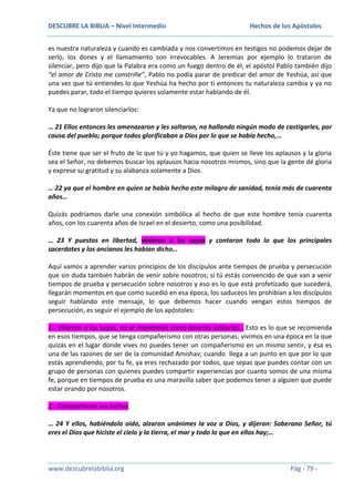 DESCUBRE LA BIBLIA – Nivel Intermedio

Hechos de los Apóstoles

es nuestra naturaleza y cuando es cambiada y nos convertimos en testigos no podemos dejar de
serlo, los dones y el llamamiento son irrevocables. A Jeremías por ejemplo lo trataron de
silenciar, pero dijo que la Palabra era como un fuego dentro de él, el apóstol Pablo también dijo
“el amor de Cristo me constriñe”, Pablo no podía parar de predicar del amor de Yeshúa, así que
una vez que tú entiendes lo que Yeshúa ha hecho por ti entonces tu naturaleza cambia y ya no
puedes parar, todo el tiempo quieres solamente estar hablando de él.
Ya que no lograron silenciarlos:
… 21 Ellos entonces les amenazaron y les soltaron, no hallando ningún modo de castigarles, por
causa del pueblo; porque todos glorificaban a Dios por lo que se había hecho,…
Éste tiene que ser el fruto de lo que tú y yo hagamos, que quien se lleve los aplausos y la gloria
sea el Señor, no debemos buscar los aplausos hacia nosotros mismos, sino que la gente dé gloria
y exprese su gratitud y su alabanza solamente a Dios.
… 22 ya que el hombre en quien se había hecho este milagro de sanidad, tenía más de cuarenta
años…
Quizás podríamos darle una conexión simbólica al hecho de que este hombre tenía cuarenta
años, con los cuarenta años de Israel en el desierto, como una posibilidad.
… 23 Y puestos en libertad, vinieron a los suyos y contaron todo lo que los principales
sacerdotes y los ancianos les habían dicho…
Aquí vamos a aprender varios principios de los discípulos ante tiempos de prueba y persecución
que sin duda también habrán de venir sobre nosotros; si tú estás convencido de que van a venir
tiempos de prueba y persecución sobre nosotros y eso es lo que está profetizado que sucederá,
llegarán momentos en que como sucedió en esa época, los saduceos les prohibían a los discípulos
seguir hablando este mensaje, lo que debemos hacer cuando vengan estos tiempos de
persecución, es seguir el ejemplo de los apóstoles:
1.- Vinieron a los suyos, no se mantenían como llaneros solitarios.- Esto es lo que se recomienda
en esos tiempos, que se tenga compañerismo con otras personas; vivimos en una época en la que
quizás en el lugar donde vives no puedes tener un compañerismo en un mismo sentir, y ésa es
una de las razones de ser de la comunidad Amishav; cuando llega a un punto en que por lo que
estás aprendiendo, por tu fe, ya eres rechazado por todos, que sepas que puedes contar con un
grupo de personas con quienes puedes compartir experiencias por cuanto somos de una misma
fe, porque en tiempos de prueba es una maravilla saber que podemos tener a alguien que puede
estar orando por nosotros.
2.- Compartieron sus luchas
… 24 Y ellos, habiéndolo oído, alzaron unánimes la voz a Dios, y dijeron: Soberano Señor, tú
eres el Dios que hiciste el cielo y la tierra, el mar y todo lo que en ellos hay;…

www.descubrelabiblia.org

Pág - 79 -

 