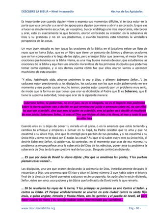 DESCUBRE LA BIBLIA – Nivel Intermedio

Hechos de los Apóstoles

Es importante que cuando alguien viene y expresa sus momentos difíciles, si te toca estar en la
parte que va a consolar y a servir de apoyo para alguien que viene a abrirte su corazón, lo que vas
a hacer es simplemente escuchar, ser receptivo, buscar el diálogo y lo más importante, interceder
y orar, esto es exactamente lo que hicieron, oraron enfocando su atención en la soberanía de
Dios y su grandeza y no en sus problemas, y cuando hacemos esto tenemos la verdadera
perspectiva de las cosas.
Un muy buen estudio es leer todas las oraciones de la Biblia; en el judaísmo existe un libro de
rezos que se llama Sidur, que es un libro que tiene un conjunto de Salmos y diversas oraciones
que se han compuesto a lo largo de los siglos, pero el mejor Sidur que tenemos, el mejor libro de
oraciones que tenemos es la Biblia misma, es una muy buena manera de orar, que estudiemos las
oraciones de la Biblia y aquí hay una oración maravillosa de los primeros discípulos que podemos
tomar como ejemplo, y si nos damos cuenta cómo fue que ellos oraron vamos a aprender
muchísimo de esta oración:
“Y ellos, habiéndolo oído, alzaron unánimes la voz a Dios, y dijeron: Soberano Señor…”; los
saduceos están presionando a los discípulos, los saduceos son los que están gobernando en ese
momento y eso puede causar mucho temor; puedes estar pasando por un problema muy serio,
de modo que la forma en que tienes que orar es diciéndole al Padre que Él es Soberano, que Él
tiene la suprema autoridad, tienes que orar de la siguiente manera:
Soberano Señor, tú gobiernas, no es el juez, no es el abogado, no es el imperio más poderoso
sobre la tierra quienes van a decidir en qué termina ese juicio o amenaza sobre mí, no son ellos
los que van a decidir, sino que eres tú quien va a decidir, eres tú quien va a decidir el resultado
de este juicio; Soberano Señor, tú eres el Dios que hiciste el cielo y la tierra, el mar y todo lo que
en ellos hay
Cuando oras así y dejas de poner tu mirada en el juicio, o en la amenaza que estás teniendo y
cambias tu enfoque y empiezas a pensar en tu Papá, tu Padre celestial que te ama y que no
escatimó a su único Hijo, sino que lo entregó para perdón de tus pecados, y si no escatimó a su
único Hijo ¿cómo no te dará con Él todas las cosas? Así que si tú sabes eso y eres su único hijo, al
decirle Soberano Señor, tú gobiernas, tú controlas; en el momento que oras de esa manera, tu
problema se empequeñece ante la soberanía del Dios de los ejércitos, poner ante tu problema la
soberanía de Dios te da la perspectiva real de las cosas. Después continúan diciendo:
… 25 que por boca de David tu siervo dijiste: ¿Por qué se amotinan las gentes, Y los pueblos
piensan cosas vanas?...
Los discípulos, una vez que oraron declarando la soberanía de Dios, inmediatamente después le
recuerdan a Dios una promesa que Él hizo y citan el Salmo número 2 que habla sobre el triunfo
final de la dinastía de David que estos saduceos están usurpando; los apóstoles le están diciendo,
Señor, éstos son unos usurpadores y tú dijiste que la dinastía de David sería la que reinaría.
… 26 Se reunieron los reyes de la tierra, Y los príncipes se juntaron en uno Contra el Señor, y
contra su Cristo. 27 Porque verdaderamente se unieron en esta ciudad contra tu santo Hijo
Jesús, a quien ungiste, Herodes y Poncio Pilato, con los gentiles y el pueblo de Israel, 28 para
hacer cuanto tu mano y tu consejo habían antes determinado que sucediera…
www.descubrelabiblia.org

Pág - 80 -

 