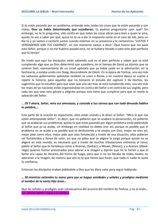 DESCUBRE LA BIBLIA – Nivel Intermedio

Hechos de los Apóstoles

Si tú estás pasando por un problema, entiende esto, todas las cosas que te están pasando y son
malas, Dios ya había determinado que sucedieran; tú podrías preguntarte ¿por qué? Sin
embargo, no te lo preguntes, sólo confía en que todas las cosas obran para bien a quien le ama,
quizás no vas a saber por qué, quizá no te va a dar la respuesta como en el caso de Job, pero un
día tú y yo vamos a cantarle juntos cuando estemos en su presencia y le cantaremos “JUSTOS Y
VERDADEROS SON TUS CAMINOS”, en ese momento vamos a decir: ¡Qué bueno que me pasó
esto Señor, porque si no me hubiera pasado esto, no se hubiera llevado a cabo este plan perfecto
que tú tenías!
De modo que aquí los discípulos están sabiendo cuál es el plan perfecto y saben que se está
cumpliendo algo que ya Dios determinó que sucediera; en el tiempo de David ya dijimos que se
unieron Saúl, representante de un Israel apóstata que ya había caído en la adivinación, en la
hechicería, y estaba unido con Doeg, descendiente de Edom. En la época de Yeshúa, una vez más
los saduceos gobernantes apóstatas también se unen a Roma, y en nuestra época se vuelve a
repetir la historia; para aquellos que no tomaron el estudio del capítulo 1 de Hechos, les
sugerimos que lo estudien para que vean que una vez más se está cumpliendo esto, una vez más
los reyes de las naciones están organizándose en contra del Señor y en contra de sus ungido, pero
cada vez que veas esto gózate y alégrate porque esto tiene que cumplirse para que se revele la
salvación del Señor.
… 29 Y ahora, Señor, mira sus amenazas, y concede a tus siervos que con todo denuedo hablen
tu palabra,…
Esta parte de la oración es impactante, ellos están orando y le dicen al Señor: “Mira lo que nos
están amenazando Señor”, es decir, que no pidieron que se acabara la persecución, no pidieron
que se acabaran sus problemas, quizás tú que estás pasando por algún problema estás pidiéndole
al Señor que ya se acabe, sin embargo en realidad no debes orar así, porque es posible que el
problema no se acabe y es posible que te desilusiones y te enojes con Dios, mejor no ores así,
mejor pide como ellos, mejor pide que seas fortalecido a través de esa situación; ellos pidieron
ser fortalecidos y llenos de valor, así que no pidas que se aligere la carga porque quizás no se
aligere en este mundo, es necesario que a través de muchas tribulaciones entremos al reino;
pídele al Señor que te fortalezca como a Ananías, (Sadrac); a Misael, (Mesac); y a Azarías, (Abednego) quienes fueron presionados para adorar a la imagen y dijeron que no lo harían y que el
Señor era capaz de librarlos del horno de fuego, pero que si no los libraba de todos modos no
adorarían a la imagen, de manera que eso es lo que tienes que hacer, que nada ni nadie te quite
tu confianza.
Entonces los discípulos oraban pidiéndole a Dios que les diera valor para seguir hablando.
… 30 mientras extiendes tu mano para que se hagan sanidades y señales y prodigios mediante
el nombre de tu santo Hijo Jesús…
Que las señales y prodigios sean consecuencia del anuncio del nombre de Yeshúa, y no al revés…
Las señales deben seguir a la palabra.

www.descubrelabiblia.org

Pág - 81 -

 