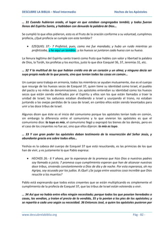 DESCUBRE LA BIBLIA – Nivel Intermedio

Hechos de los Apóstoles

… 31 Cuando hubieron orado, el lugar en que estaban congregados tembló; y todos fueron
llenos del Espíritu Santo, y hablaban con denuedo la palabra de Dios…
Se cumplió lo que ellos pidieron, esto es el fruto de la oración conforme a su voluntad, cumplimos
profecía, ¿Qué profecía se cumple con este temblor?
EZEQUIEL 37.- 7 Profeticé, pues, como me fue mandado; y hubo un ruido mientras yo
profetizaba, y he aquí un temblor; y los huesos se juntaron cada hueso con su hueso.
La llenura legítima del Espíritu santo traerá como fruto que hables con valor y libertad la palabra
de Dios, la Toráh, los profetas y los escritos, justo lo que dice Ezequiel 36, 37, Jeremías 31, etc.
… 32 Y la multitud de los que habían creído era de un corazón y un alma; y ninguno decía ser
suyo propio nada de lo que poseía, sino que tenían todas las cosas en común…
Un cuerpo sano trabaja en armonía, todos los miembros se ayudan mutuamente, ése es el cuerpo
que resurge de los huesos secos de Ezequiel 37, quien tiene su identidad como Israel, el pueblo
del pacto y no miles de denominaciones. Los apóstoles entendían su identidad como los huesos
secos que están siendo vivificados por el Espíritu y ellos son los que están llamados a traer la
unidad de Israel; los saduceos estaban dividiendo a Israel y usurpando el trono, no estaban
juntando a las ovejas perdidas de la casa de Israel, en cambio ellos están siendo levantados para
unir a las doce tribus de Israel.
Algunos dicen que éste es el inicio del comunismo porque los apóstoles tenían todo en común,
sin embargo la diferencia entre el comunismo y lo que vivieron los apóstoles es que el
comunismo dice: lo tuyo es mío, el comunismo llegó y expropió los bienes de los demás, pero en
el caso de los creyentes no fue así, sino que ellos dijeron: lo mío es tuyo.
… 33 Y con gran poder los apóstoles daban testimonio de la resurrección del Señor Jesús, y
abundante gracia era sobre todos ellos…
Yeshúa es la cabeza del cuerpo de Ezequiel 37 que está resucitando, es las primicias de los que
han de vivir, y es justamente lo que Pablo expresa:
HECHOS 26.- 6 Y ahora, por la esperanza de la promesa que hizo Dios a nuestros padres
soy llamado a juicio; 7 promesa cuyo cumplimiento esperan que han de alcanzar nuestras
doce tribus, sirviendo constantemente a Dios de día y de noche. Por esta esperanza, oh rey
Agripa, soy acusado por los judíos. 8 ¡Qué! ¿Se juzga entre vosotros cosa increíble que Dios
resucite a los muertos?
Pablo está expresando que todos estos creyentes que se están multiplicando es simplemente el
cumplimiento de la profecía de Ezequiel 37, que las tribus de Israel están volviendo a vivir.
… 34 Así que no había entre ellos ningún necesitado; porque todos los que poseían heredades o
casas, las vendían, y traían el precio de lo vendido, 35 y lo ponían a los pies de los apóstoles; y
se repartía a cada uno según su necesidad. 36 Entonces José, a quien los apóstoles pusieron por

www.descubrelabiblia.org

Pág - 82 -

 