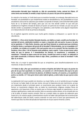 DESCUBRE LA BIBLIA – Nivel Intermedio

Hechos de los Apóstoles

sobrenombre Bernabé (que traducido es, Hijo de consolación), levita, natural de Chipre, 37
como tenía una heredad, la vendió y trajo el precio y lo puso a los pies de los apóstoles…
En relación a los levitas, la Toráh decía que no tendrían heredad, sin embargo, Bernabé tenía una
heredad; una posibilidad es que simplemente estaba en desobediencia, otra posibilidad es lo que
estudiamos acerca de los saduceos que estaban usurpando el templo y este levita Bernabé quedó
fuera de su rol dentro del templo, pero que una vez más decide confiar en que está por
establecerse el legítimo reinado de David y él quiere ser parte de ese reinado y es por eso que él
decide vender su propiedad y entregarla a los apóstoles y este hombre sería alguien importante
en el desarrollo de la fe de los primeros discípulos.
En el capítulo siguiente veremos que mucha gente empieza a enloquecer y a querer dar en
abundancia.
HECHOS 5.- 1 Pero cierto hombre llamado Ananías, con Safira su mujer, vendió una heredad, 2 y
sustrajo del precio, sabiéndolo también su mujer; y trayendo sólo una parte, la puso a los pies
de los apóstoles. 3 Y dijo Pedro: Ananías, ¿por qué llenó Satanás tu corazón para que mintieses
al Espíritu Santo, y sustrajeses del precio de la heredad? 4 Reteniéndola, ¿no se te quedaba a ti?
y vendida, ¿no estaba en tu poder? ¿Por qué pusiste esto en tu corazón? No has mentido a los
hombres, sino a Dios. 5 Al oír Ananías estas palabras, cayó y expiró. Y vino un gran temor sobre
todos los que lo oyeron. 6 Y levantándose los jóvenes, lo envolvieron, y sacándolo, lo
sepultaron. 7 Pasado un lapso como de tres horas, sucedió que entró su mujer, no sabiendo lo
que había acontecido. 8 Entonces Pedro le dijo: Dime, ¿vendisteis en tanto la heredad? Y ella
dijo: Sí, en tanto…
Pedro dio a la mujer la oportunidad de que se arrepintiera, pero desafortunadamente no lo
reconoció, le dijo una mentira.
9 Y Pedro le dijo: ¿Por qué convinisteis en tentar al Espíritu del Señor? He aquí a la puerta los
pies de los que han sepultado a tu marido, y te sacarán a ti. 10 Al instante ella cayó a los pies
de él, y expiró; y cuando entraron los jóvenes, la hallaron muerta; y la sacaron, y la sepultaron
junto a su marido. 11 Y vino gran temor sobre toda la iglesia, y sobre todos los que oyeron estas
cosas…
La explicación de lo que sucedió con Ananías y su mujer Safira, es en el sentido de que el castigo
no fue por no haber dado el cien por ciento, sino por la hipocresía de este matrimonio, así que
era importante desde el principio poner un escarmiento para producir temor en la gente de
formar un movimiento religioso más, ya todos los movimientos religiosos estaban llenos de
apariencia y de hipocresía y Dios no quería que se formara algo basado en apariencias y no en
cambios significativos y reales del corazón; Dios no necesita nuestro dinero, él es el dueño del oro
y de la plata, él quiere nuestro corazón; Dios va a cumplir todos sus planes de redención para
Israel con y sin nuestra ayuda y lamentaremos mucho no haber sido partícipes de la construcción
del tabernáculo caído de David, nuestra inversión en esto será lo único que permanecerá, de
manera que Dios nos libre del pecado de hipocresía en el que cayeron Ananías y Safira.

www.descubrelabiblia.org

Pág - 83 -

 