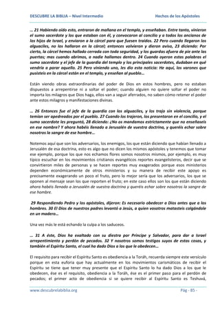 DESCUBRE LA BIBLIA – Nivel Intermedio

Hechos de los Apóstoles

… 21 Habiendo oído esto, entraron de mañana en el templo, y enseñaban. Entre tanto, vinieron
el sumo sacerdote y los que estaban con él, y convocaron al concilio y a todos los ancianos de
los hijos de Israel, y enviaron a la cárcel para que fuesen traídos. 22 Pero cuando llegaron los
alguaciles, no los hallaron en la cárcel; entonces volvieron y dieron aviso, 23 diciendo: Por
cierto, la cárcel hemos hallado cerrada con toda seguridad, y los guardas afuera de pie ante las
puertas; mas cuando abrimos, a nadie hallamos dentro. 24 Cuando oyeron estas palabras el
sumo sacerdote y el jefe de la guardia del templo y los principales sacerdotes, dudaban en qué
vendría a parar aquello. 25 Pero viniendo uno, les dio esta noticia: He aquí, los varones que
pusisteis en la cárcel están en el templo, y enseñan al pueblo…
Están viendo obras extraordinarias del poder de Dios en estos hombres, pero no estaban
dispuestos a arrepentirse ni a soltar el poder; cuando alguien no quiere soltar el poder no
importa los milagros que Dios haga, ellos van a seguir aferrados, no saben cómo retener el poder
ante estos milagros y manifestaciones divinas.
… 26 Entonces fue el jefe de la guardia con los alguaciles, y los trajo sin violencia, porque
temían ser apedreados por el pueblo. 27 Cuando los trajeron, los presentaron en el concilio, y el
sumo sacerdote les preguntó, 28 diciendo: ¿No os mandamos estrictamente que no enseñaseis
en ese nombre? Y ahora habéis llenado a Jerusalén de vuestra doctrina, y queréis echar sobre
nosotros la sangre de ese hombre…
Notemos aquí que son los adversarios, los enemigos, los que están diciendo que habían llenado a
Jerusalén de esa doctrina, esto es algo que no dicen los mismos apóstoles y tenemos que tomar
ese ejemplo, porque los que nos echamos flores somos nosotros mismos, por ejemplo, es muy
típico escuchar en los movimientos cristianos evangélicos reportes evangelisteros, decir que se
convirtieron miles de personas y se hacen reportes muy exagerados porque esos ministerios
dependen económicamente de otros ministerios y su manera de recibir este apoyo es
precisamente exagerando un poco el fruto, pero lo mejor sería que los adversarios, los que se
oponen al mensaje sean los que reporten el fruto; en este caso ellos son los que están diciendo
ahora habéis llenado a Jerusalén de vuestra doctrina y queréis echar sobre nosotros la sangre de
ese hombre.
29 Respondiendo Pedro y los apóstoles, dijeron: Es necesario obedecer a Dios antes que a los
hombres. 30 El Dios de nuestros padres levantó a Jesús, a quien vosotros matasteis colgándole
en un madero…
Una vez más le está echando la culpa a los saduceos.
… 31 A éste, Dios ha exaltado con su diestra por Príncipe y Salvador, para dar a Israel
arrepentimiento y perdón de pecados. 32 Y nosotros somos testigos suyos de estas cosas, y
también el Espíritu Santo, el cual ha dado Dios a los que le obedecen…
El requisito para recibir el Espíritu Santo es obediencia a la Toráh, recuerda siempre este versículo
porque en esta euforia que hay actualmente en los movimientos carismáticos de recibir el
Espíritu se tiene que tener muy presente que el Espíritu Santo lo ha dado Dios a los que le
obedecen, ése es el requisito, obediencia a la Toráh, ése es el primer paso para el perdón de
pecados; el primer acto de obediencia si se quiere recibir al Espíritu Santo es Teshuvá,
www.descubrelabiblia.org

Pág - 85 -

 