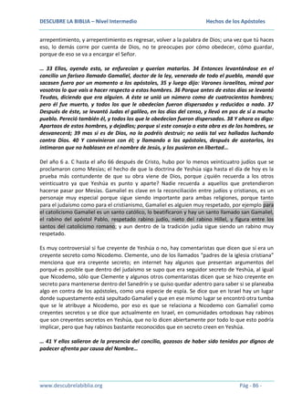 DESCUBRE LA BIBLIA – Nivel Intermedio

Hechos de los Apóstoles

arrepentimiento, y arrepentimiento es regresar, volver a la palabra de Dios; una vez que tú haces
eso, lo demás corre por cuenta de Dios, no te preocupes por cómo obedecer, cómo guardar,
porque de eso se va a encargar el Señor.
… 33 Ellos, oyendo esto, se enfurecían y querían matarlos. 34 Entonces levantándose en el
concilio un fariseo llamado Gamaliel, doctor de la ley, venerado de todo el pueblo, mandó que
sacasen fuera por un momento a los apóstoles, 35 y luego dijo: Varones israelitas, mirad por
vosotros lo que vais a hacer respecto a estos hombres. 36 Porque antes de estos días se levantó
Teudas, diciendo que era alguien. A éste se unió un número como de cuatrocientos hombres;
pero él fue muerto, y todos los que le obedecían fueron dispersados y reducidos a nada. 37
Después de éste, se levantó Judas el galileo, en los días del censo, y llevó en pos de sí a mucho
pueblo. Pereció también él, y todos los que le obedecían fueron dispersados. 38 Y ahora os digo:
Apartaos de estos hombres, y dejadlos; porque si este consejo o esta obra es de los hombres, se
desvanecerá; 39 mas si es de Dios, no la podréis destruir; no seáis tal vez hallados luchando
contra Dios. 40 Y convinieron con él; y llamando a los apóstoles, después de azotarlos, les
intimaron que no hablasen en el nombre de Jesús, y los pusieron en libertad…
Del año 6 a. C hasta el año 66 después de Cristo, hubo por lo menos veinticuatro judíos que se
proclamaron como Mesías; el hecho de que la doctrina de Yeshúa siga hasta el día de hoy es la
prueba más contundente de que su obra viene de Dios, porque ¿quién recuerda a los otros
veinticuatro ya que Yeshúa es punto y aparte? Nadie recuerda a aquellos que pretendieron
hacerse pasar por Mesías. Gamaliel es clave en la reconciliación entre judíos y cristianos, es un
personaje muy especial porque sigue siendo importante para ambas religiones, porque tanto
para el judaísmo como para el cristianismo, Gamaliel es alguien muy respetado, por ejemplo para
el catolicismo Gamaliel es un santo católico, lo beatificaron y hay un santo llamado san Gamaliel,
el rabino del apóstol Pablo, respetado rabino judío, nieto del rabino Hillel, y figura entre los
santos del catolicismo romano; y aun dentro de la tradición judía sigue siendo un rabino muy
respetado.
Es muy controversial si fue creyente de Yeshúa o no, hay comentaristas que dicen que sí era un
creyente secreto como Nicodemo. Clemente, uno de los llamados “padres de la iglesia cristiana”
menciona que era creyente secreto; en internet hay algunos que presentan argumentos del
porqué es posible que dentro del judaísmo se supo que era seguidor secreto de Yeshúa, al igual
que Nicodemo, sólo que Clemente y algunos otros comentaristas dicen que se hizo creyente en
secreto para mantenerse dentro del Sanedrín y se quiso quedar adentro para saber si se planeaba
algo en contra de los apóstoles, como una especie de espía. Se dice que en Israel hay un lugar
donde supuestamente está sepultado Gamaliel y que en ese mismo lugar se encontró otra tumba
que se le atribuye a Nicodemo, por eso es que se relaciona a Nicodemo con Gamaliel como
creyentes secretos y se dice que actualmente en Israel, en comunidades ortodoxas hay rabinos
que son creyentes secretos en Yeshúa, que no lo dicen abiertamente por todo lo que esto podría
implicar, pero que hay rabinos bastante reconocidos que en secreto creen en Yeshúa.
… 41 Y ellos salieron de la presencia del concilio, gozosos de haber sido tenidos por dignos de
padecer afrenta por causa del Nombre…

www.descubrelabiblia.org

Pág - 86 -

 