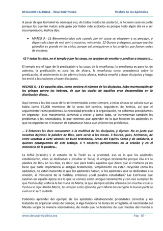 DESCUBRE LA BIBLIA – Nivel Intermedio

Hechos de los Apóstoles

A pesar de que Gamaliel les aconsejó eso, de todos modos los azotaron, le hicieron caso en parte
porque los querían matar; este gozo por haber sido azotados es porque todo algún día va a ser
recompensado, Yeshúa dijo:
MATEO 5.- 11 Bienaventurados sois cuando por mi causa os vituperen y os persigan, y
digan toda clase de mal contra vosotros, mintiendo. 12 Gozaos y alegraos, porque vuestro
galardón es grande en los cielos; porque así persiguieron a los profetas que fueron antes
de vosotros.
42 Y todos los días, en el templo y por las casas, no cesaban de enseñar y predicar a Jesucristo…
El templo era el lugar de la predicación y las casas de la enseñanza; la enseñanza es para los de
adentro, la predicación es para los de afuera, la enseñanza toma precedencia sobre la
predicación, el crecimiento es de adentro hacia afuera, Yeshúa enseñó a doce discípulos y luego
los envió a las naciones a hacer discípulos.
HECHOS 6.- 1 En aquellos días, como creciera el número de los discípulos, hubo murmuración de
los griegos contra los hebreos, de que las viudas de aquéllos eran desatendidas en la
distribución diaria…
Aquí vemos a las dos casas de Israel enemistadas como siempre, a estas alturas se calcula que ya
había como 15,000 miembros de la secta del camino, seguidores de Yeshúa, así que el
seguimiento traerá problemas, la necesidad precede a la organización, no debemos precipitarnos
en organizar. Este movimiento comenzó a crecer y como todo, se incrementan también los
problemas y las necesidades, lo que tenemos que aprender de lo que hicieron los apóstoles es
que no organizaron ni trataron de estructurar hasta que vinieron los problemas.
… 2 Entonces los doce convocaron a la multitud de los discípulos, y dijeron: No es justo que
nosotros dejemos la palabra de Dios, para servir a las mesas. 3 Buscad, pues, hermanos, de
entre vosotros a siete varones de buen testimonio, llenos del Espíritu Santo y de sabiduría, a
quienes encarguemos de este trabajo. 4 Y nosotros persistiremos en la oración y en el
ministerio de la palabra…
La tefilá (oración) y el estudio de la Toráh es la prioridad, eso es lo que los apóstoles
establecieron, ellos se dedicaban a estudiar el Tanaj, el antiguo testamento porque ésa era la
palabra de Dios en sus días, es decir que para todos aquellos que dicen que el cristiano ya no
tiene que darle importancia al antiguo testamento, simplemente no están creyendo como los
apóstoles, no están haciendo lo que los apóstoles hacían, si los apóstoles sólo se dedicaban a la
oración, al ministerio de la Palabra, entonces ¿cuál palabra estudiaban? Las Escrituras que
existían en aquella época era lo que se conoce como antiguo testamento y con eso cumplían lo
que Yeshúa dijo a María la hermana de Marta, la que siempre estaba afanada con muchas cosas y
Yeshúa le dijo: Marta Marta, tú siempre estás afanada, pero María ha escogido la buena parte la
cual no le será quitada.
Podemos aprender del ejemplo de los apóstoles estableciendo prioridades correctas y no
tratando de organizar antes de tiempo; si algo funciona no trates de arreglarlo, el nacimiento del
Mesías surgió de manera sobrenatural, de modo que no tratemos de usar medios del mundo o
www.descubrelabiblia.org

Pág - 87 -

 
