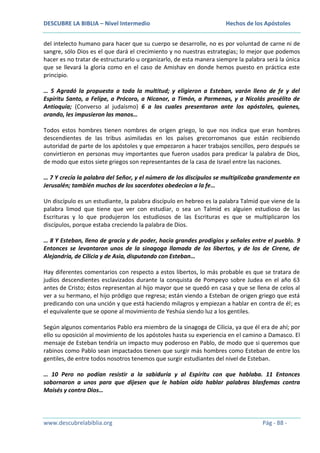 DESCUBRE LA BIBLIA – Nivel Intermedio

Hechos de los Apóstoles

del intelecto humano para hacer que su cuerpo se desarrolle, no es por voluntad de carne ni de
sangre, sólo Dios es el que dará el crecimiento y no nuestras estrategias; lo mejor que podemos
hacer es no tratar de estructurarlo u organizarlo, de esta manera siempre la palabra será la única
que se llevará la gloria como en el caso de Amishav en donde hemos puesto en práctica este
principio.
… 5 Agradó la propuesta a toda la multitud; y eligieron a Esteban, varón lleno de fe y del
Espíritu Santo, a Felipe, a Prócoro, a Nicanor, a Timón, a Parmenas, y a Nicolás prosélito de
Antioquía; (Converso al judaísmo) 6 a los cuales presentaron ante los apóstoles, quienes,
orando, les impusieron las manos…
Todos estos hombres tienen nombres de origen griego, lo que nos indica que eran hombres
descendientes de las tribus asimiladas en los países grecorromanos que están recibiendo
autoridad de parte de los apóstoles y que empezaron a hacer trabajos sencillos, pero después se
convirtieron en personas muy importantes que fueron usados para predicar la palabra de Dios,
de modo que estos siete griegos son representantes de la casa de Israel entre las naciones.
… 7 Y crecía la palabra del Señor, y el número de los discípulos se multiplicaba grandemente en
Jerusalén; también muchos de los sacerdotes obedecían a la fe…
Un discípulo es un estudiante, la palabra discípulo en hebreo es la palabra Talmid que viene de la
palabra limod que tiene que ver con estudiar, o sea un Talmid es alguien estudioso de las
Escrituras y lo que produjeron los estudiosos de las Escrituras es que se multiplicaron los
discípulos, porque estaba creciendo la palabra de Dios.
… 8 Y Esteban, lleno de gracia y de poder, hacía grandes prodigios y señales entre el pueblo. 9
Entonces se levantaron unos de la sinagoga llamada de los libertos, y de los de Cirene, de
Alejandría, de Cilicia y de Asia, disputando con Esteban…
Hay diferentes comentarios con respecto a estos libertos, lo más probable es que se tratara de
judíos descendientes esclavizados durante la conquista de Pompeyo sobre Judea en el año 63
antes de Cristo; éstos representan al hijo mayor que se quedó en casa y que se llena de celos al
ver a su hermano, el hijo pródigo que regresa; están viendo a Esteban de origen griego que está
predicando con una unción y que está haciendo milagros y empiezan a hablar en contra de él; es
el equivalente que se opone al movimiento de Yeshúa siendo luz a los gentiles.
Según algunos comentarios Pablo era miembro de la sinagoga de Cilicia, ya que él era de ahí; por
ello su oposición al movimiento de los apóstoles hasta su experiencia en el camino a Damasco. El
mensaje de Esteban tendría un impacto muy poderoso en Pablo, de modo que si queremos que
rabinos como Pablo sean impactados tienen que surgir más hombres como Esteban de entre los
gentiles, de entre todos nosotros tenemos que surgir estudiantes del nivel de Esteban.
… 10 Pero no podían resistir a la sabiduría y al Espíritu con que hablaba. 11 Entonces
sobornaron a unos para que dijesen que le habían oído hablar palabras blasfemas contra
Moisés y contra Dios…

www.descubrelabiblia.org

Pág - 88 -

 