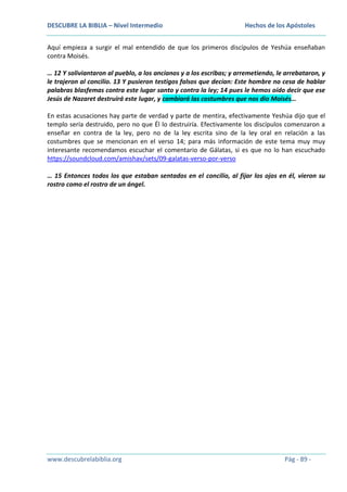 DESCUBRE LA BIBLIA – Nivel Intermedio

Hechos de los Apóstoles

Aquí empieza a surgir el mal entendido de que los primeros discípulos de Yeshúa enseñaban
contra Moisés.
… 12 Y soliviantaron al pueblo, a los ancianos y a los escribas; y arremetiendo, le arrebataron, y
le trajeron al concilio. 13 Y pusieron testigos falsos que decían: Este hombre no cesa de hablar
palabras blasfemas contra este lugar santo y contra la ley; 14 pues le hemos oído decir que ese
Jesús de Nazaret destruirá este lugar, y cambiará las costumbres que nos dio Moisés…
En estas acusaciones hay parte de verdad y parte de mentira, efectivamente Yeshúa dijo que el
templo sería destruido, pero no que Él lo destruiría. Efectivamente los discípulos comenzaron a
enseñar en contra de la ley, pero no de la ley escrita sino de la ley oral en relación a las
costumbres que se mencionan en el verso 14; para más información de este tema muy muy
interesante recomendamos escuchar el comentario de Gálatas, si es que no lo han escuchado
https://soundcloud.com/amishav/sets/09-galatas-verso-por-verso
… 15 Entonces todos los que estaban sentados en el concilio, al fijar los ojos en él, vieron su
rostro como el rostro de un ángel.

www.descubrelabiblia.org

Pág - 89 -

 