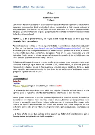 DESCUBRE LA BIBLIA – Nivel Intermedio

Hechos de los Apóstoles
Hechos 1

Restaurando a Sion
(1ª. Parte)
Con el inicio de esta nueva serie de estudio del libro de los Hechos verso por verso, estudiaremos
evidencias contundentes, des-traduciendo el griego, regresándolo al hebreo para restaurar la
verdadera iglesia que Yeshúa y sus apóstoles iniciaron, analizando si es éste el concepto hebreo
de iglesia que enseñó Yeshúa o la iglesia que por siglos ha enseñado el cristianismo desconectado
de las doce tribus de Israel.
HECHOS 1.- 1 En el primer tratado, oh Teófilo, hablé acerca de todas las cosas que Jesús
comenzó a hacer y a enseñar,...
Alguien le escribe a Teófilo y se refiere al primer tratado; recomendamos estudiar la introducción
al libro de los Hechos https://soundcloud.com/amishav/00-panorama-de-hechos/; en este
estudio se aportan los datos generales del autor de este libro, ya que es Lucas el autor, el llamado
médico amado, quien fue acompañante del apóstol Pablo en sus viajes misioneros, y le está
diciendo a Teófilo que en el primer tratado, refiriéndose al evangelio de Lucas, habló acerca de
todas las cosas que Yeshúa vino a hacer y a enseñar.
En la época del Imperio Romano era común que los gobernantes o gente importante tuvieran en
su equipo de trabajo algún médico de cabecera. Lucas, siendo médico, es probable que haya
hecho esta investigación acerca de Yeshúa para su amo, ésta es una posibilidad de lo que pudo
haber sucedido; algunos comentaristas del libro de los Hechos, refieren que Teófilo es un término
griego que significa “amante de Dios”.
G2321
Diccionario Strong
Θεόφιλος
Dseófilos
de G2316 y G5384; amigo de Dios; Teófilo, un cristiano: Teófilo.
De manera que esto implica que pudo haber sido dirigido a cualquier amante de Dios, lo que
significa que si tú y yo somos amantes de Dios entonces este tratado es para nosotros.
Vemos que en el verso uno se nos dice que Yeshua primero hizo y después enseñó, de modo que
eso es lo que tenemos que hacer nosotros, antes de enseñar, tenemos que asegurarnos a hacer
primero lo que significa que si hemos recibido un llamado para la enseñanza, Dios nos va a pedir
cuentas de mucha responsabilidad por cuanto nos tuvimos que haber asegurado de dar
testimonio con nuestra propia vida haciendo primeramente para después estar facultados para
enseñar.
… 2 hasta el día en que fue recibido arriba, después de haber dado mandamientos por el
Espíritu Santo a los apóstoles que había escogido;…

www.descubrelabiblia.org

Pág - 9 -

 