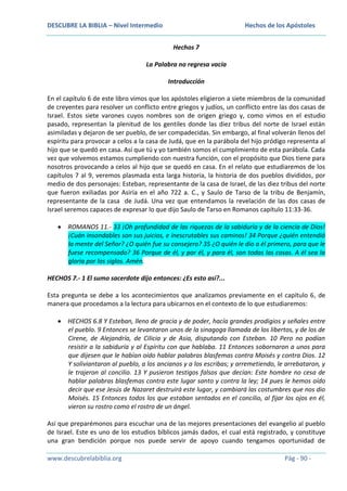 DESCUBRE LA BIBLIA – Nivel Intermedio

Hechos de los Apóstoles
Hechos 7

La Palabra no regresa vacía
Introducción
En el capítulo 6 de este libro vimos que los apóstoles eligieron a siete miembros de la comunidad
de creyentes para resolver un conflicto entre griegos y judíos, un conflicto entre las dos casas de
Israel. Estos siete varones cuyos nombres son de origen griego y, como vimos en el estudio
pasado, representan la plenitud de los gentiles donde las diez tribus del norte de Israel están
asimiladas y dejaron de ser pueblo, de ser compadecidas. Sin embargo, al final volverán llenos del
espíritu para provocar a celos a la casa de Judá, que en la parábola del hijo pródigo representa al
hijo que se quedó en casa. Así que tú y yo también somos el cumplimiento de esta parábola. Cada
vez que volvemos estamos cumpliendo con nuestra función, con el propósito que Dios tiene para
nosotros provocando a celos al hijo que se quedó en casa. En el relato que estudiaremos de los
capítulos 7 al 9, veremos plasmada esta larga historia, la historia de dos pueblos divididos, por
medio de dos personajes: Esteban, representante de la casa de Israel, de las diez tribus del norte
que fueron exiliadas por Asiria en el año 722 a. C., y Saulo de Tarso de la tribu de Benjamín,
representante de la casa de Judá. Una vez que entendamos la revelación de las dos casas de
Israel seremos capaces de expresar lo que dijo Saulo de Tarso en Romanos capítulo 11:33-36.
ROMANOS 11.- 33 ¡Oh profundidad de las riquezas de la sabiduría y de la ciencia de Dios!
¡Cuán insondables son sus juicios, e inescrutables sus caminos! 34 Porque ¿quién entendió
la mente del Señor? ¿O quién fue su consejero? 35 ¿O quién le dio a él primero, para que le
fuese recompensado? 36 Porque de él, y por él, y para él, son todas las cosas. A él sea la
gloria por los siglos. Amén.
HECHOS 7.- 1 El sumo sacerdote dijo entonces: ¿Es esto así?...
Esta pregunta se debe a los acontecimientos que analizamos previamente en el capítulo 6, de
manera que procedamos a la lectura para ubicarnos en el contexto de lo que estudiaremos:
HECHOS 6.8 Y Esteban, lleno de gracia y de poder, hacía grandes prodigios y señales entre
el pueblo. 9 Entonces se levantaron unos de la sinagoga llamada de los libertos, y de los de
Cirene, de Alejandría, de Cilicia y de Asia, disputando con Esteban. 10 Pero no podían
resistir a la sabiduría y al Espíritu con que hablaba. 11 Entonces sobornaron a unos para
que dijesen que le habían oído hablar palabras blasfemas contra Moisés y contra Dios. 12
Y soliviantaron al pueblo, a los ancianos y a los escribas; y arremetiendo, le arrebataron, y
le trajeron al concilio. 13 Y pusieron testigos falsos que decían: Este hombre no cesa de
hablar palabras blasfemas contra este lugar santo y contra la ley; 14 pues le hemos oído
decir que ese Jesús de Nazaret destruirá este lugar, y cambiará las costumbres que nos dio
Moisés. 15 Entonces todos los que estaban sentados en el concilio, al fijar los ojos en él,
vieron su rostro como el rostro de un ángel.
Así que preparémonos para escuchar una de las mejores presentaciones del evangelio al pueblo
de Israel. Este es uno de los estudios bíblicos jamás dados, el cual está registrado, y constituye
una gran bendición porque nos puede servir de apoyo cuando tengamos oportunidad de
www.descubrelabiblia.org

Pág - 90 -

 