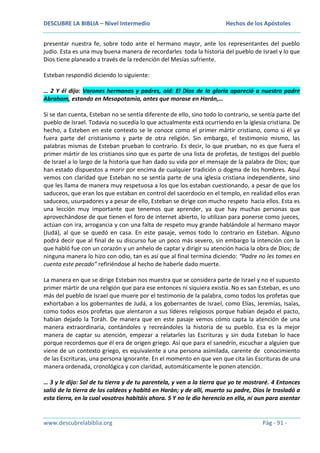 DESCUBRE LA BIBLIA – Nivel Intermedio

Hechos de los Apóstoles

presentar nuestra fe, sobre todo ante el hermano mayor, ante los representantes del pueblo
judío. Esta es una muy buena manera de recordarles toda la historia del pueblo de Israel y lo que
Dios tiene planeado a través de la redención del Mesías sufriente.
Esteban respondió diciendo lo siguiente:
… 2 Y él dijo: Varones hermanos y padres, oíd: El Dios de la gloria apareció a nuestro padre
Abraham, estando en Mesopotamia, antes que morase en Harán,…
Si se dan cuenta, Esteban no se sentía diferente de ello, sino todo lo contrario, se sentía parte del
pueblo de Israel. Todavía no sucedía lo que actualmente está ocurriendo en la iglesia cristiana. De
hecho, a Esteben en este contexto se le conoce como el primer mártir cristiano, como si él ya
fuera parte del cristianismo y parte de otra religión. Sin embargo, el testimonio mismo, las
palabras mismas de Esteban prueban lo contrario. Es decir, lo que prueban, no es que fuera el
primer mártir de los cristianos sino que es parte de una lista de profetas, de testigos del pueblo
de Israel a lo largo de la historia que han dado su vida por el mensaje de la palabra de Dios; que
han estado dispuestos a morir por encima de cualquier tradición o dogma de los hombres. Aquí
vemos con claridad que Esteban no se sentía parte de una iglesia cristiana independiente, sino
que les llama de manera muy respetuosa a los que los estaban cuestionando, a pesar de que los
saduceos, que eran los que estaban en control del sacerdocio en el templo, en realidad ellos eran
saduceos, usurpadores y a pesar de ello, Esteban se dirige con mucho respeto hacia ellos. Esta es
una lección muy importante que tenemos que aprender, ya que hay muchas personas que
aprovechándose de que tienen el foro de internet abierto, lo utilizan para ponerse como jueces,
actúan con ira, arrogancia y con una falta de respeto muy grande hablándole al hermano mayor
(Judá), al que se quedó en casa. En este pasaje, vemos todo lo contrario en Esteban. Alguno
podrá decir que al final de su discurso fue un poco más severo, sin embargo la intención con la
que habló fue con un corazón y un anhelo de captar y dirigir su atención hacia la obra de Dios; de
ninguna manera lo hizo con odio, tan es así que al final termina diciendo: “Padre no les tomes en
cuenta este pecado” refiriéndose al hecho de haberle dado muerte.
La manera en que se dirige Esteban nos muestra que se considera parte de Israel y no el supuesto
primer mártir de una religión que para ese entonces ni siquiera existía. No es san Esteban, es uno
más del pueblo de Israel que muere por el testimonio de la palabra, como todos los profetas que
exhortaban a los gobernantes de Judá, a los gobernantes de Israel, como Elías, Jeremías, Isaías,
como todos esos profetas que alentaron a sus líderes religiosos porque habían dejado el pacto,
habían dejado la Toráh. De manera que en este pasaje vemos cómo capta la atención de una
manera extraordinaria, contándoles y recreándoles la historia de su pueblo. Esa es la mejor
manera de captar su atención, empezar a relatarles las Escrituras y sin duda Esteban lo hace
porque recordemos que él era de origen griego. Así que para el sanedrín, escuchar a alguien que
viene de un contexto griego, es equivalente a una persona asimilada, carente de conocimiento
de las Escrituras, una persona ignorante. En el momento en que ven que cita las Escrituras de una
manera ordenada, cronológica y con claridad, automáticamente le ponen atención.
… 3 y le dijo: Sal de tu tierra y de tu parentela, y ven a la tierra que yo te mostraré. 4 Entonces
salió de la tierra de los caldeos y habitó en Harán; y de allí, muerto su padre, Dios le trasladó a
esta tierra, en la cual vosotros habitáis ahora. 5 Y no le dio herencia en ella, ni aun para asentar

www.descubrelabiblia.org

Pág - 91 -

 