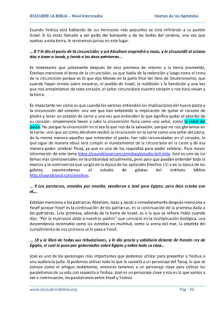 DESCUBRE LA BIBLIA – Nivel Intermedio

Hechos de los Apóstoles

Cuando Yeshúa está hablando de sus hermanos más pequeños se está refiriendo a su pueblo
Israel. Si tú estás llamado a ser parte del banquete y de las bodas del cordero, una vez que
vuelvas a esta tierra, le serviremos juntos en este lugar.
… 8 Y le dio el pacto de la circuncisión; y así Abraham engendró a Isaac, y le circuncidó al octavo
día; e Isaac a Jacob, y Jacob a los doce patriarcas…
Es interesante que justamente después de esta promesa de retorno a la tierra prometida,
Esteban mencione el tema de la circuncisión, ya que habla de la redención y luego toma el tema
de la circuncisión porque es lo que dijo Moisés en la parte final del libro de Deuteronomio, que
cuando hayan venido sobre nosotros, el pueblo de Israel, la maldición y la bendición y una vez
que nos arrepintamos de todo corazón, el Señor circuncidará nuestro corazón y nos hará volver a
la tierra.
Es impactante ver cómo es que cuando los varones entienden las implicaciones del nuevo pacto y
la circuncisión del corazón- una vez que han entendido la implicación de quitar el corazón de
piedra y tener un corazón de carne y una vez que entienden lo que significa quitar el estorbo de
su corazón- simplemente llevan a cabo la circuncisión física como una señal, como la señal del
pacto. No porque la circuncisión en sí sea lo que nos da la salvación, porque no nos gloriamos en
la carne, sino que así como Abraham recibió la circuncisión en la carne como una señal del pacto,
de la misma manera aquellos que entienden el pacto, han sido circuncidados en el corazón, lo
que sigue de manera obvia será cumplir el mandamiento de la circuncisión en la carne y de esa
manera poder celebrar Pésaj, ya que es uno de los requisitos para poder celebrar. Para mayor
información de este tema https://soundcloud.com/amishav/estudio-brit-mila. Este es uno de los
temas más controversiales en la cristiandad actualmente, pero para que puedan entender toda la
esencia y la controversia que surgió en la época de los apóstoles (Hechos 15) y en la época de los
gálatas,
recomendamos
el
estudio
de
gálatas
del
instituto
bíblico
http://soundcloud.com/amishav.
… 9 Los patriarcas, movidos por envidia, vendieron a José para Egipto; pero Dios estaba con
él,…
Esteban menciona a los patriarcas Abraham, Isaac y Jacob e inmediatamente después menciona a
Yosef porque Yosef es la continuación de los patriarcas, es la continuación de la promesa dada a
los patriarcas. Esta promesa, además de la tierra de Israel, es a la que se refiere Pablo cuando
dijo: “Por la esperanza dada a nuestros padres” que consistió en la multiplicación biológica, una
descendencia incontable como las estrellas en multitud, como la arena del mar, la estafeta del
cumplimiento de esa promesa se le pasa a Yosef.
… 10 y le libró de todas sus tribulaciones, y le dio gracia y sabiduría delante de Faraón rey de
Egipto, el cual lo puso por gobernador sobre Egipto y sobre toda su casa…
José es uno de los personajes más importantes que podemos utilizar para presentar a Yeshúa a
una audiencia judía. Si podemos utilizar todo lo que le sucedió a un personaje del Tanaj, lo que se
conoce como el antiguo testamento, entonces tenemos a un personaje clave para utilizar los
paralelismos de su vida con respecto a Yeshúa. José es un personaje clave y eso es lo que vamos a
ver a continuación, los paralelismos entre Yosef y Yeshúa.
www.descubrelabiblia.org

Pág - 93 -

 