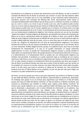 DESCUBRE LA BIBLIA – Nivel Intermedio

Hechos de los Apóstoles

Actualmente en el judaísmo se conocen dos panoramas acerca del Mesías, no sólo se enseña el
concepto del Mesías hijo de David, las personas que conocen un poco más del judaísmo saben
que se enseña un concepto que no es muy extendido, ya que solamente judíos observantes y
estudiosos conocen este concepto del Mashiaj Ben Yosef. Generalmente todos tienen el
concepto del Mashiaj Ben David, Mesías hijo de David, quien es el Mesías triunfante, es el Mesías
que va a venir a reinar y va a traer la paz al mundo y por eso, ante la audiencia judía muchas
veces es un error tratar de argumentar que Yeshúa es el Mesías Ben David. Es un error enfatizarlo
tanto porque el judío tiene una fe menos subjetiva que el cristiano. El cristiano tiene una larga
historia de espiritualización de su fe. Es decir, la interpretación de las Escrituras tiene que ver más
con una interpretación simplemente alegórica. Este sistema comenzó con uno de los conocidos
“padres de la iglesia” llamado Orígenes de Alejandría, que difundió este sistema de interpretación
bíblica en la cual se espiritualizan todos los pasajes de la Biblia; es decir, que cuando la Biblia
habla de Israel, Orígenes interpretó que no hablaba de Israel sino de un Israel espiritual según él;
cuando la Biblia habla del reino de los cielos, no es un reino físico aquí en la tierra, sino que es ir
al cielo, etc. Orígenes de Alejandría dio una serie de interpretaciones alegóricas a los pasajes
literales de la Escritura y de esa manera se perdieron de vista aspectos que sí son literales. No es
un error interpretar la Biblia alegóricamente, porque sí lo podemos hacer, pero hay un principio
fundamental de interpretación y es que tú no puedes interpretar un pasaje solamente
alegóricamente. Es decir, le puedes dar interpretación alegórica siempre y cuando también le
hayas dado una interpretación literal. No puedes desechar la interpretación literal de la Escritura,
y si adicionalmente a la interpretación literal le puedes dar una interpretación alegórica eso
también está permitido. El problema es cuando solamente todo se manifiesta de una manera
espiritual y nada físico y ese es el problema al argumentar que Yeshúa es el Mesías hijo de David
con un judío; porque él espera el cumplimiento literal de las profecías que tiene que cumplir el
hijo de David. Las profecías literales que tiene que cumplir el hijo de David y que aún Yeshúa no
ha cumplido son: la paz en el mundo, restaurar a las doce tribus de Israel, reinar sobre Jerusalén,
juntar a las dos casas, que Israel se convierta en cabeza de las naciones, etc. Hay muchísimas
profecías que aún el Yeshúa Mesías no ha cumplido y es por eso que por más que le digas y le
muestres a un judío simplemente no es posible.
De hecho, uno de los pasajes que más se usan para argumentar que Yeshúa es el Mesías es Isaías
53 que habla del Mesías sufriente, varón de dolores, experimentado en quebrantos, desechado.
Sin embargo este pasaje no es el correcto para argumentar que Yeshúa es el Hijo de David,
puesto que Isaías 53 habla del Mesías sufriente y el Hijo de David es el Mesías triunfante, que
nosotros ya entendimos que también es Yeshúa quien regresa como Mesías triunfante. De
manera que cuando hablemos con un judío, podemos hablar del Mesías que sufre, del Mesías
que es desechado y despreciado y ahí sí existe infinidad de información en el judaísmo. Hay
algunos comentarios impresionantes, hay debates entre rabinos porque hay pasajes
aparentemente contradictorios acerca del Mesías, por ejemplo, el profeta Daniel en el capítulo 7
menciona al Mesías viniendo en las nubes como el hijo del hombre en gloria a establecer un reino
eterno que no va a tener ningún fin y que es como una piedra que va a establecerse en la tierra y
que termina con esas cuatro bestias que se mencionan en ese pasaje. Los rabinos argumentan el
porqué Daniel escribe que viene con las nubes, en gloria y en Zacarías nos habla de que viene
como siervo, humilde y sentado en un burrito. Los rabinos empezaron a discutir diciendo que eso
era aparentemente contradictorio, porque o va a venir en la nubes o va a venir en un burrito; de
manera que la contestación que dan se encuentra documentada en el Talmud. Los rabinos
www.descubrelabiblia.org

Pág - 94 -

 