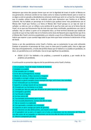 DESCUBRE LA BIBLIA – Nivel Intermedio

Hechos de los Apóstoles

dedujeron que estos dos pasajes tienen que ver con la dignidad de Israel al recibir al Mesías en
esa generación, entonces vendrá en las nubes como lo relata el profeta Daniel; pero si Israel no
es digno y está en pecado y desobediencia entonces tendrá que venir en un burrito. Esto significa
que tú puedes utilizar textos de la tradición judía para demostrar que Yeshúa es el Mesías
sufriente. No ha habido un personaje en la historia que pudiese tener más paralelismos con el
Mesías Ben Yosef que Yeshúa y se llama el Mesías Ben Yosef porque es un tipo de José el
soñador, su vida va a ser un reflejo o una sombra de lo que fue José, por eso se le llama hijo de
Yosef, no es que sea físicamente hijo de José sino que tiene similitudes, paralelismos con José el
soñador. Hay un rabino a quien se le compartió esto y al final terminó diciendo que estaba de
acuerdo en que no hay nadie más en la historia como Jesús de Nazaret para argumentar que él es
el Mesías Ben Yosef y termina aceptándolo y en relación a que él es el Mesías Ben David dice que
habría que esperar y que cuando haga todo lo que tiene que hacer entonces lo declararán el hijo
de David.
Vamos a ver dos paralelismos entre Yosef y Yeshúa, que es justamente lo que está utilizando
Esteban al presentar el personaje de Yose, pues es clave para el pueblo judío. Esto es algo que
Dios dijo anticipadamente, a través del profeta Oseas que le hablaría a su pueblo en parábolas, es
decir, en paralelismos o en similitudes. Eso es lo que significan las parábolas.
OSEAS 12.10 Y he hablado a los profetas, y aumenté la profecía, y por medio de los
profetas usé parábolas.
A continuación se presentan algunos de los paralelismos entre Yosef y Yeshúa:
1. Era un pastor, Yosef de ovejas Yeshúa de hombres.
2. Amaban a su padre.
3. Eran amados por su Padre.
4. Se les dio la primogenitura, Yeshúa.
5. Manto de colores, (tribus naciones y lenguas).
6. Enviados a corregir y dirigir a sus hermanos.
7. Profetizó su gloria venidera (once manojos de trigo, sol la luna y las estrellas).
8. Fue rechazado por sus hermanos.
9. Soportó un castigo injusto de sus hermanos.
10. Enviado por sus hermanos a un hoyo.
11. Vendido por idea de Judá, por 20 piezas de plata (pecio de un esclavo).
12. Entregado a gentiles.
13. Fue llevado a Egipto.
14. Se hizo siervo allí.
15. Fue tentado severamente pero no pecó.
16. Fue acusado falsamente, aunque fue fiel en todo.
17. No se resistió ni se defendió.
18. Fue apresado y contado con criminales.
19. Soportó un duro castigo por parte de gentiles.
20. Se relacionó con dos delincuentes, uno murió y otro vivió.
21. El panadero con su pan y el copero con el vino, se relacionan con los elementos del Pésaj, los
tres días antes de ser juzgados se relacionan con los tres días de Jesús en la tumba.
22. Mostró compasión por ellos.
www.descubrelabiblia.org

Pág - 95 -

 