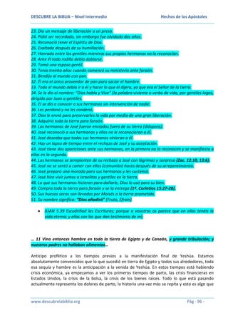 DESCUBRE LA BIBLIA – Nivel Intermedio

Hechos de los Apóstoles

23. Dio un mensaje de liberación a un preso.
24. Pidió ser recordado, sin embargo fue olvidado dos años.
25. Reconoció tener el Espíritu de Dios.
26. Exaltado después de su humillación.
27. Honrado entre los gentiles mientras sus propios hermanos no lo reconocían.
28. Ante él toda rodilla debía doblarse.
29. Tomó una esposa gentil.
30. Tenía treinta años cuando comenzó su ministerio ante faraón.
31. Bendijo al mundo con pan.
32. Él era el único proveedor de pan para saciar el hambre.
33. Todo el mundo debía ir a él y hacer lo que él dijera, ya que era el Señor de la tierra.
34. Se le dio el nombre: “Dios habla y Vive” (la palabra viviente o verbo de vida, por gentiles logos,
dirigido por Juan a gentiles.
35. El se dio a conocer a sus hermanos sin intervención de nadie.
36. Les perdonó y no les condenó.
37. Dios le envió para preservarles la vida por medio de una gran liberación.
38. Adquirió toda la tierra para faraón.
39. Los hermanos de José fueron enviados fuera de su tierra (diáspora).
40. José reconoció a sus hermanos y ellos no le reconocieron a él.
41. José deseaba que todos sus hermanos vinieran a él.
42. Hay un lapso de tiempo entre el rechazo de José y su aceptación.
43. José tiene dos apariciones ante sus hermanos, en la primera no lo reconocen y se manifiesta a
ellos en la segunda.
44. Los hermanos se arrepienten de su rechazo a José con lágrimas y sorpresa (Zac. 12:10, 13:6).
45. José no se sentó a comer con ellos (comunión) hasta después de su arrepentimiento.
46. José preparó una morada para sus hermanos y les sustentó.
47. José hizo vivir juntos a Israelitas y gentiles en la tierra.
48. Lo que sus hermanos hicieron para dañarle, Dios lo usó para su bien.
49. Compra toda la tierra para faraón y se la entrega (1ª. Corintios 15:27-28).
50. Sus huesos secos son llevados por Moisés a la tierra prometida.
51. Su nombre significa: “Dios añadirá” (Fruto, Efraín).
JUAN 5.39 Escudriñad las Escrituras; porque a vosotros os parece que en ellas tenéis la
vida eterna; y ellas son las que dan testimonio de mí;

… 11 Vino entonces hambre en toda la tierra de Egipto y de Canaán, y grande tribulación; y
nuestros padres no hallaban alimentos…
Anticipo profético a los tiempos previos a la manifestación final de Yeshúa. Estamos
absolutamente convencidos que lo que sucedió en tierra de Egipto y todos sus alrededores, toda
esa sequía y hambre es la anticipación a la venida de Yeshúa. En estos tiempos está habiendo
crisis económica, ya empezamos a ver los primeros tiempos de parto, las crisis financieras en
Estados Unidos, la crisis de la bolsa, la crisis de los bienes raíces. Todo lo que está pasando
actualmente representa los dolores de parto, la historia una vez más se repite y esto es algo que

www.descubrelabiblia.org

Pág - 96 -

 