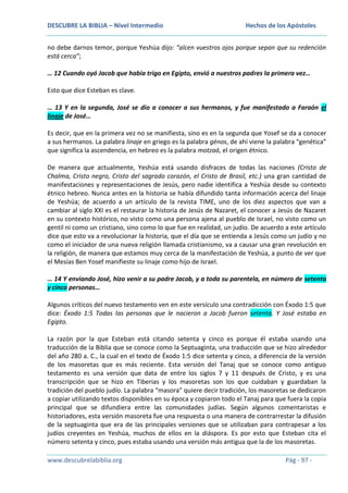 DESCUBRE LA BIBLIA – Nivel Intermedio

Hechos de los Apóstoles

no debe darnos temor, porque Yeshúa dijo: “alcen vuestros ojos porque sepan que su redención
está cerca”;
… 12 Cuando oyó Jacob que había trigo en Egipto, envió a nuestros padres la primera vez…
Esto que dice Esteban es clave.
… 13 Y en la segunda, José se dio a conocer a sus hermanos, y fue manifestado a Faraón el
linaje de José…
Es decir, que en la primera vez no se manifiesta, sino es en la segunda que Yosef se da a conocer
a sus hermanos. La palabra linaje en griego es la palabra génos, de ahí viene la palabra “genética”
que significa la ascendencia, en hebreo es la palabra motzaá, el origen étnico.
De manera que actualmente, Yeshúa está usando disfraces de todas las naciones (Cristo de
Chalma, Cristo negro, Cristo del sagrado corazón, el Cristo de Brasil, etc.) una gran cantidad de
manifestaciones y representaciones de Jesús, pero nadie identifica a Yeshúa desde su contexto
étnico hebreo. Nunca antes en la historia se había difundido tanta información acerca del linaje
de Yeshúa; de acuerdo a un artículo de la revista TIME, uno de los diez aspectos que van a
cambiar al siglo XXI es el restaurar la historia de Jesús de Nazaret, el conocer a Jesús de Nazaret
en su contexto histórico, no visto como una persona ajena al pueblo de Israel, no visto como un
gentil ni como un cristiano, sino como lo que fue en realidad, un judío. De acuerdo a este artículo
dice que esto va a revolucionar la historia, que el día que se entienda a Jesús como un judío y no
como el iniciador de una nueva religión llamada cristianismo, va a causar una gran revolución en
la religión, de manera que estamos muy cerca de la manifestación de Yeshúa, a punto de ver que
el Mesías Ben Yosef manifieste su linaje como hijo de Israel.
… 14 Y enviando José, hizo venir a su padre Jacob, y a toda su parentela, en número de setenta
y cinco personas…
Algunos críticos del nuevo testamento ven en este versículo una contradicción con Éxodo 1:5 que
dice: Éxodo 1:5 Todas las personas que le nacieron a Jacob fueron setenta. Y José estaba en
Egipto.
La razón por la que Esteban está citando setenta y cinco es porque él estaba usando una
traducción de la Biblia que se conoce como la Septuaginta, una traducción que se hizo alrededor
del año 280 a. C., la cual en el texto de Éxodo 1:5 dice setenta y cinco, a diferencia de la versión
de los masoretas que es más reciente. Esta versión del Tanaj que se conoce como antiguo
testamento es una versión que data de entre los siglos 7 y 11 después de Cristo, y es una
transcripción que se hizo en Tiberias y los masoretas son los que cuidaban y guardaban la
tradición del pueblo judío. La palabra “masora” quiere decir tradición, los masoretas se dedicaron
a copiar utilizando textos disponibles en su época y copiaron todo el Tanaj para que fuera la copia
principal que se difundiera entre las comunidades judías. Según algunos comentaristas e
historiadores, esta versión masoreta fue una respuesta o una manera de contrarrestar la difusión
de la septuaginta que era de las principales versiones que se utilizaban para contrapesar a los
judíos creyentes en Yeshúa, muchos de ellos en la diáspora. Es por esto que Esteban cita el
número setenta y cinco, pues estaba usando una versión más antigua que la de los masoretas.
www.descubrelabiblia.org

Pág - 97 -

 