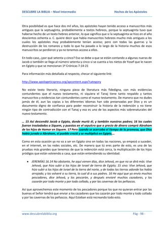 DESCUBRE LA BIBLIA – Nivel Intermedio

Hechos de los Apóstoles

Otra posibilidad es que hace dos mil años, los apóstoles hayan tenido acceso a manuscritos más
antiguos que la septuaginta, probablemente a textos hebreos, porque la septuaginta tuvo que
haberse hecho de un texto hebreo anterior, lo que significa que si la septuaginta se hizo en el año
doscientos ochenta a. C. quiere decir que había manuscritos hebreos mucho más antiguos a los
cuales los apóstoles muy probablemente tenían acceso; pero con todas las guerras y la
destrucción de los romanos y todo lo que ha pasado a lo largo de la historia muchos de esos
manuscritos se perdieron y ya no tenemos acceso a ellos.
En todo caso, ¿por qué setenta y cinco? Eso se debe a que se están contando a algunas nueras de
Jacob o también se llega al número setenta y cinco si se cuenta a los nietos de Yosef que le nacen
en Egipto y que se mencionan 1ª Crónicas 7:14-21
Para información más detallada al respecto, checar el siguiente link:
http://www.apologeticspress.org/apcontent.aspx?category
No existe texto literario, ninguna pieza de literatura más fidedigna, con más evidencias
contundentes que el nuevo testamento, ni siquiera el Tanaj tiene tanto respaldo y tantos
manuscritos y evidencias tan contundentes como el nuevo testamento. De manera que no dudes
jamás de él, aun las copias a los diferentes idiomas han sido preservadas por Dios y es un
documento digno de confianza para poder reconstruir la historia de la redención y no tiene
ningún tipo de contradicción con el Tanaj y eso es uno de los aspectos más sobrenaturales del
nuevo testamento.
… 15 Así descendió Jacob a Egipto, donde murió él, y también nuestros padres; 16 los cuales
fueron trasladados a Siquem, y puestos en el sepulcro que a precio de dinero compró Abraham
de los hijos de Hamor en Siquem. 17 Pero cuando se acercaba el tiempo de la promesa, que Dios
había jurado a Abraham, el pueblo creció y se multiplicó en Egipto,…
Como en esta ocasión ya no va a ser en Egipto sino en todas las naciones, ya empezó a suceder,
en el internet, en las redes sociales, etc. De manera que tú eres parte de esto, es una de las
pruebas más grandes que tenemos de que la redención está cerca, la multiplicación de los hijos
pródigos que están volviendo a casa, que están entendiendo su identidad.
JEREMÍAS 16.14 No obstante, he aquí vienen días, dice Jehová, en que no se dirá más: Vive
Jehová, que hizo subir a los hijos de Israel de tierra de Egipto; 15 sino: Vive Jehová, que
hizo subir a los hijos de Israel de la tierra del norte, y de todas las tierras adonde los había
arrojado; y los volveré a su tierra, la cual di a sus padres. 16 He aquí que yo envío muchos
pescadores, dice Jehová, y los pescarán, y después enviaré muchos cazadores, y los
cazarán por todo monte y por todo collado, y por las cavernas de los peñascos.
Así que aprovechemos este momento de los pescadores porque los que no quieran entrar por las
buenas el Señor tendrá que enviar a los cazadores que los cazarán por todo monte y todo collado
y por las cavernas de los peñascos. Aquí Esteban está recreando todo esto.

www.descubrelabiblia.org

Pág - 98 -

 