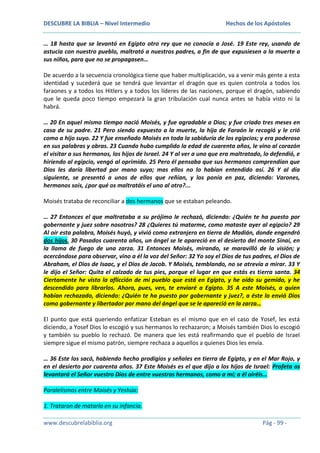 DESCUBRE LA BIBLIA – Nivel Intermedio

Hechos de los Apóstoles

… 18 hasta que se levantó en Egipto otro rey que no conocía a José. 19 Este rey, usando de
astucia con nuestro pueblo, maltrató a nuestros padres, a fin de que expusiesen a la muerte a
sus niños, para que no se propagasen…
De acuerdo a la secuencia cronológica tiene que haber multiplicación, va a venir más gente a esta
identidad y sucederá que se tendrá que levantar el dragón que es quien controla a todos los
faraones y a todos los Hitlers y a todos los líderes de las naciones, porque el dragón, sabiendo
que le queda poco tiempo empezará la gran tribulación cual nunca antes se había visto ni la
habrá.
… 20 En aquel mismo tiempo nació Moisés, y fue agradable a Dios; y fue criado tres meses en
casa de su padre. 21 Pero siendo expuesto a la muerte, la hija de Faraón le recogió y le crió
como a hijo suyo. 22 Y fue enseñado Moisés en toda la sabiduría de los egipcios; y era poderoso
en sus palabras y obras. 23 Cuando hubo cumplido la edad de cuarenta años, le vino al corazón
el visitar a sus hermanos, los hijos de Israel. 24 Y al ver a uno que era maltratado, lo defendió, e
hiriendo al egipcio, vengó al oprimido. 25 Pero él pensaba que sus hermanos comprendían que
Dios les daría libertad por mano suya; mas ellos no lo habían entendido así. 26 Y al día
siguiente, se presentó a unos de ellos que reñían, y los ponía en paz, diciendo: Varones,
hermanos sois, ¿por qué os maltratáis el uno al otro?...
Moisés trataba de reconciliar a dos hermanos que se estaban peleando.
… 27 Entonces el que maltrataba a su prójimo le rechazó, diciendo: ¿Quién te ha puesto por
gobernante y juez sobre nosotros? 28 ¿Quieres tú matarme, como mataste ayer al egipcio? 29
Al oír esta palabra, Moisés huyó, y vivió como extranjero en tierra de Madián, donde engendró
dos hijos. 30 Pasados cuarenta años, un ángel se le apareció en el desierto del monte Sinaí, en
la llama de fuego de una zarza. 31 Entonces Moisés, mirando, se maravilló de la visión; y
acercándose para observar, vino a él la voz del Señor: 32 Yo soy el Dios de tus padres, el Dios de
Abraham, el Dios de Isaac, y el Dios de Jacob. Y Moisés, temblando, no se atrevía a mirar. 33 Y
le dijo el Señor: Quita el calzado de tus pies, porque el lugar en que estás es tierra santa. 34
Ciertamente he visto la aflicción de mi pueblo que está en Egipto, y he oído su gemido, y he
descendido para librarlos. Ahora, pues, ven, te enviaré a Egipto. 35 A este Moisés, a quien
habían rechazado, diciendo: ¿Quién te ha puesto por gobernante y juez?, a éste lo envió Dios
como gobernante y libertador por mano del ángel que se le apareció en la zarza…
El punto que está queriendo enfatizar Esteban es el mismo que en el caso de Yosef, les está
diciendo, a Yosef Dios lo escogió y sus hermanos lo rechazaron; a Moisés también Dios lo escogió
y también su pueblo lo rechazó. De manera que les está reafirmando que el pueblo de Israel
siempre sigue el mismo patrón, siempre rechaza a aquellos a quienes Dios les envía.
… 36 Este los sacó, habiendo hecho prodigios y señales en tierra de Egipto, y en el Mar Rojo, y
en el desierto por cuarenta años. 37 Este Moisés es el que dijo a los hijos de Israel: Profeta os
levantará el Señor vuestro Dios de entre vuestros hermanos, como a mí; a él oiréis…
Paralelismos entre Moisés y Yeshúa:
1. Trataron de matarlo en su infancia.
www.descubrelabiblia.org

Pág - 99 -

 
