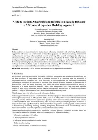 European Journal of Business and Management                                                            www.iiste.org

ISSN 2222-1905 (Paper) ISSN 2222-2839 (Online)

Vol 3, No.3


 Attitude towards Advertising and Information Seeking Behavior
           – A Structural Equation Modeling Approach
                                   Hemant Bamoriya (Corresponding Author)
                                     Faculty of Management Studies - AITR
                                  Mangliya Square, Bypass Road, Indore, India
                              Tele: +919893594338, hemantbamoriya@acropolis.in

                                                  Rajendra Singh
                            Institute of Management Studies, Devi Ahilya University
                                          Takshila Campus, Indore, India
                                            prajsingh@redifmail.com

Abstract
Today marketers are much interested in finding factors influencing attitude towards advertising. Past researches
suggest that individuals use advertisement for three basis purposes viz. information seeking, entertainment,
social expression and may influence attitude towards advertising. This research investigates the influence of
information seeking behavior on attitude towards advertising using Pollay & Mittal Model. Research further
investigates relationship of demographic variables with information seeking, and finally various sources referred
& frequency to referring by both information seekers & non-information seekers. Model confirmation in AMOS
18.0 supports Pollay & Mittal Model of attitude towards advertising. Model further suggests that information
seeking behavior is associated with positive attitude towards advertising.
Key Words: Advertising, AMOS, Attitude, Information seeking, Optimum Stimulus Level


1. Introduction
Advertising is generally criticized for the eroding credibility, manipulation and promotion of materialism and
has been the subject of long debate since its inception. However it is a universal truth that advertising is
ubiquitous in modern life (Akaka et al. 2010). Literatures in advertising suggest that advertising is either easily
ignored by the individuals or is perceived to have little value. So with increasing alienation of consumers due to
advertisement clutter and rising advertising cost; impact of attitude towards advertisement on success of
advertising is of major interest of marketers (Mittal 1994; Spangenberg 2005). But even more important
question is what affects individuals’ attitude towards advertisement. Answer could be found through another
question i.e. why do individuals read/watch advertisements and how do they use it.
1.1 Individuals’ interest in advertisements & Information Seekers
Studies suggest that individuals use advertisement for three basis purposes- Information Seeking, Entertainment,
Social Expression (Eadie et al. 2007; Gordon 2006; Couler et al. 2001). Individuals use advertisements to seek
necessary, valuable information to support their purchase related decision making and to remain updated
(Krishnam and Smith 1998). Information seeking is the process or activity of attempting to obtain information to
bridge the knowledge gap (Kumar 2010). Information seekers bridge above knowledge gap & seek information
of their interest by monitoring, browsing, searching, being aware. Information seekers also attach high value to
the information that is accessible, updated, accurate and reliable (Bates 2002).
Bauer (2008) found that information seekers have higher Optimum Stimulus Level where as Zemke, Raines and
Filipczak (2001) identified following behavioral characteristics of Information Seekers:
  Information seekers are avid readers
  Like lively and varied materials
  Prefer good access to various information sources
  Do heavy online chatting
  Devote substantial time for information searching


                                                       45
 