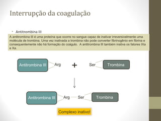 Interrupção da coagulação
• Antitrombina III
A antitrombina III é uma proteína que ocorre no sangue capaz de inativar irreversivelmente uma
molécula de trombina. Uma vez inativada a trombina não pode converter fibrinogênio em fibrina e
consequentemente não há formação do coágulo. A antitrombina III também inativa os fatores IXa
e Xa.
Antitrombina III Arg TrombinaSer
Antitrombina III Arg TrombinaSer
+
Complexo inativo!
 