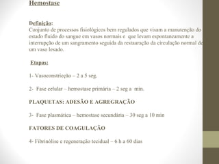 Hemostase
Definição:
Conjunto de processos fisiológicos bem regulados que visam a manutenção do
estado fluido do sangue em vasos normais e que levam espontaneamente a
interrupção de um sangramento seguida da restauração da circulação normal de
um vaso lesado.
Etapas:
1- Vasoconstricção – 2 a 5 seg.
2- Fase celular – hemostase primária – 2 seg a min.
PLAQUETAS: ADESÃO E AGREGRAÇÃO
3- Fase plasmática – hemostase secundária – 30 seg a 10 min
FATORES DE COAGULAÇÃO
4- Fibrinólise e regeneração tecidual – 6 h a 60 dias
 