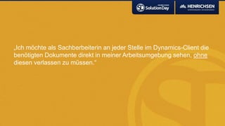 „Ich möchte als Sachberbeiterin an jeder Stelle im Dynamics-Client die
benötigten Dokumente direkt in meiner Arbeitsumgebung sehen, ohne
diesen verlassen zu müssen.“
 