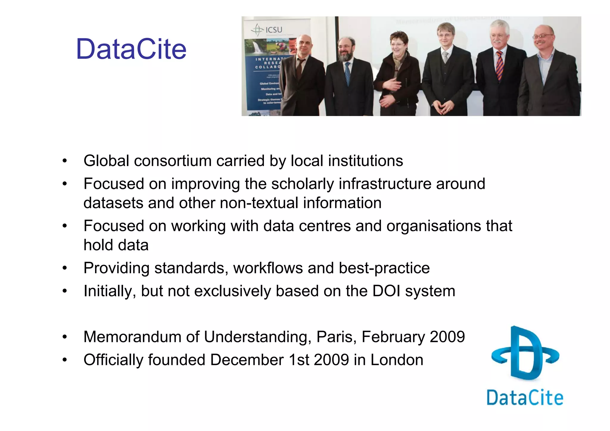 DataCite

•
•

•
•

Global consortium carried by local institutions
Focused on improving the scholarly infrastructure around
datasets and other non-textual information
Focused on working with data centres and organisations that
hold data
Providing standards, workflows and best-practice
Initially, but not exclusively based on the DOI system

•
•

Memorandum of Understanding, Paris, February 2009
Officially founded December 1st 2009 in London

•

 
